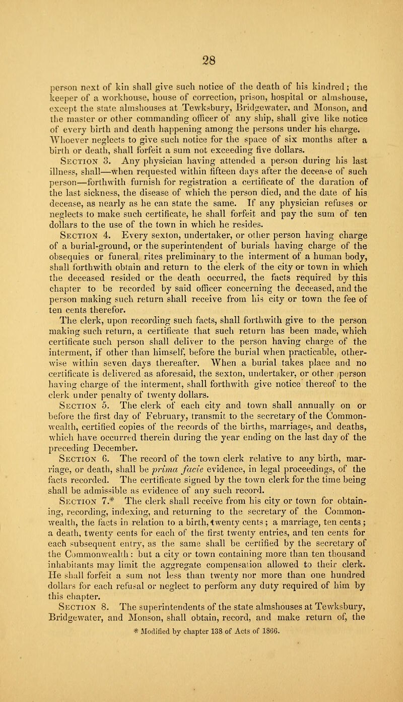 person next of kin shall give such notice of the death of his kindred; the keeper of a workhouse, house of correction, prison, hospital or almshouse, except the state almshouses at Tewksbury, Bridizewater, and Monson, and the master or other commanding officer of any ship, shall give like notice of every birth and death happening among the persons under his charge. Whoever neglects to give such notice for the space of six months after a birth or death, shall forfeit a sum not exceeding five dollars. Section 3. Any physician having attended a person during his last illness, shall—when requested within fifteen days after the decease of such person—forthwith furnish for registration a certificate of the duration of the last sickness, the disease of Avhich the person died, and the date of his decease, as nearly as he can state the same. If any physician refuses or neglects to make such certificate, he shall forfeit and pay the sum of ten dollars to the use of the town in which he resides. Section 4. Every sexton, undertaker, or other person having charge of a burial-ground, or the superintendent of burials having charge of the obsequies or funeral rites preliminary to the interment of a human body, shall forthwith obtain and return to the clerk of the city or town in which the deceased resided or the death occurred, the facts required by this chapter to be recorded by said officer concerning the deceased, and the person making such return shall receive from his city or town the fee of ten cents therefor. The clerk, upon recording such facts, shall forthwith give to the person making such return, a certificate that such return has been made, which certificate such person shall deliver to the person having charge of the interment, if other than himself, before the burial when practicable, other- wise within seven days thereafter. When a burial takes place and no certificate is delivered as aforesaid, the sexton, undertaker, or other person having charge of the interment, shall forthwith give notice thereof to the clerk under penalty of twenty dollars. Section 5. The clerk of each city and town shall annually on or before the first day of February, transmit to the secretary of the Common- wealth, certified copies of the records of the births, marriages, and deaths, which have occurred therein during the year ending on the last day of the preceding December. Section 6. The record of the town clerk relative to any birth, mar- riage, or death, shall be prima facie evidence, in legal proceedings, of the facts recorded. The certificate signed by the town clerk for the time being shall be admissible as evidence of any such record. Section 1.* The clerk shall receive from his city or town for obtain- ing, recording, indexing, and returning to the secretary of the Common- wealtli, the facts in relation to a birth, twenty cents ; a marriage, ten cents ; a death, twenty cents for each of the first twenty entries, and ten cents for each subsequent entry, as the same shall be certified by the secretary of the Ci)mnionw^ealih: but a city or town containing more than ten thousand inhabitants may limit the aggregate compensaiion allowed to their clerk. He shall forfeit a sum not less than twenty nor more than one hundred dollars for each refu.-:al or neglect to perform any duty required of him by this chapter. Section 8. The superintendents of the state almshouses at Tewksbury, Bridgewater, and Monson, shall obtain, record, and make return of, the -* Modified by cliapter 138 of Acts of 1866.