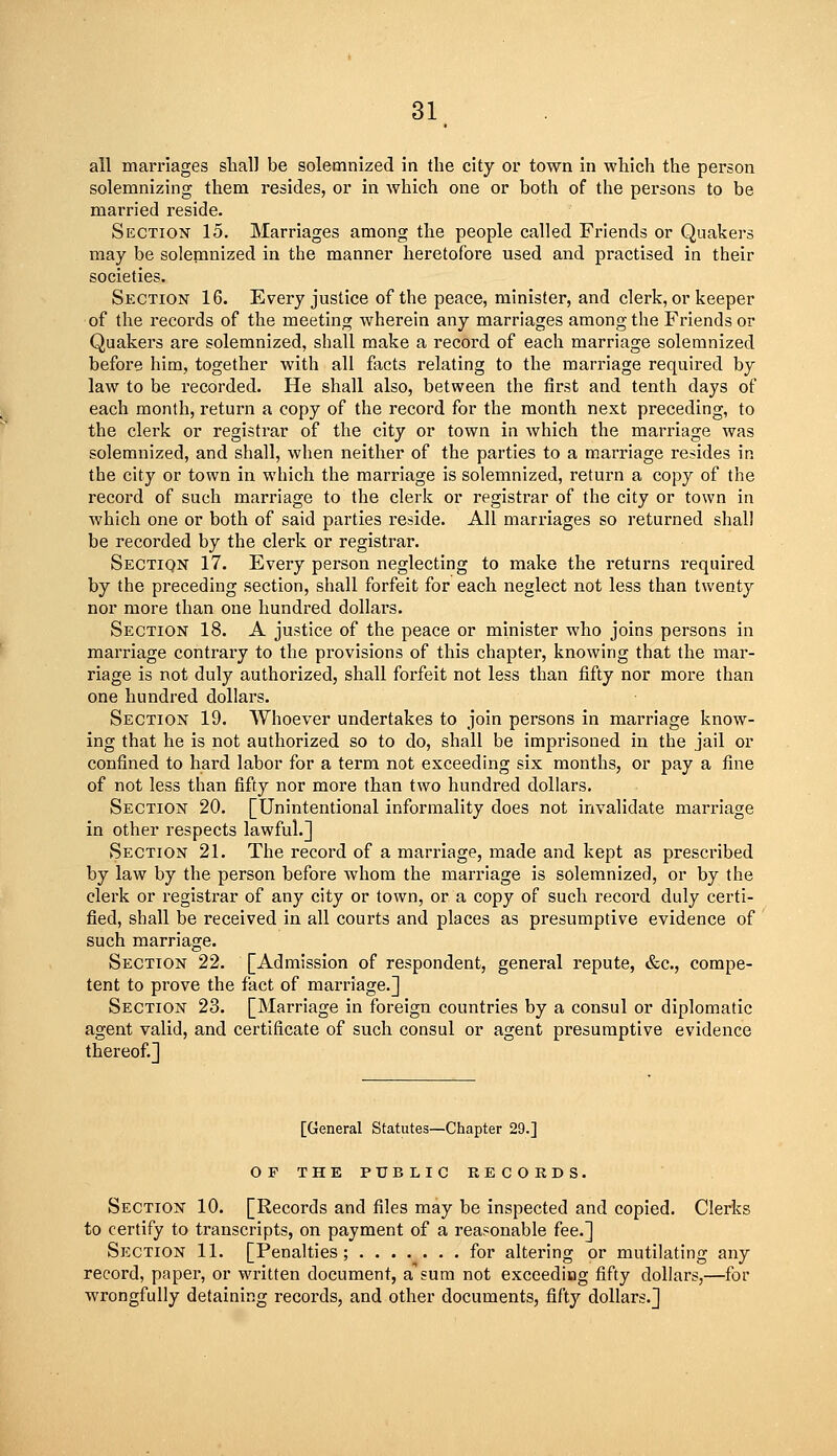 ail marriages shall be solemnized in the city or town in which the person solemnizing them resides, or in which one or both of the persons to be married reside. Section 15. Marriages among the people called Friends or Qnakei's may be solemnized in the manner heretofore used and practised in their societies. Section 16. Every justice of the peace, minister, and clerk, or keeper of the records of the meeting wherein any marriages among the Friends or Quakers are solemnized, shall make a record of each marriage solemnized before him, together with all facts relating to the marriage required by law to be recorded. He shall also, between the first and tenth days of each month, return a copy of the record for the month next preceding, to the clerk or registrar of the city or town in which the marriage was solemnized, and shall, when neither of the parties to a marriage resides in the city or town in which the marriage is solemnized, return a copy of the record of such marriage to the clerk or registrar of the city or town in which one or both of said parties reside. All marriages so returned shall be recorded by the clerk or registrar. Sectiqn 17. Every person neglecting to make the returns required by the preceding section, shall forfeit for each neglect not less than twenty nor more than one hundred dollars. Section 18. A justice of the peace or minister who joins persons in marriage contrai-y to the provisions of this chapter, knowing that the mar- riage is not duly authorized, shall forfeit not less than fifty nor more than one hundred dollars. Section 19. Whoever undertakes to join persons in marriage know- ing that he is not authorized so to do, shall be imprisoned in the jail or confined to hard labor for a term not exceeding six months, or pay a fine of not less than fifty nor more than two hundred dollars. Section 20. [Unintentional informality does not invalidate marriage in other respects lawful.] Section 21. The record of a marriage, made and kept as prescribed by law by the person before whom the marriage is solemnized, or by the clerk or registrar of any city or town, or a copy of such record duly certi- fied, shall be received in all courts and places as presumptive evidence of such marriage. Section 22. [Admission of respondent, general repute, &c., compe- tent to prove the fact of marriage.] Section 23. [Marriage in foreign countries by a consul or diplomatic agent valid, and certificate of such consul or agent presumptive evidence thereof.] [General Statutes—Chapter 29.] OF THE PUBLIC RECORDS. Section 10. [Records and files may be inspected and copied. Clerks to certify to transcripts, on payment of a reasonable fee.] Section 11. [Penalties; ....... for altering or mutilating any record, paper, or written document, a sum not exceeding fifty dollars,—for wrongfully detaining records, and other documents, fifty dollars.]