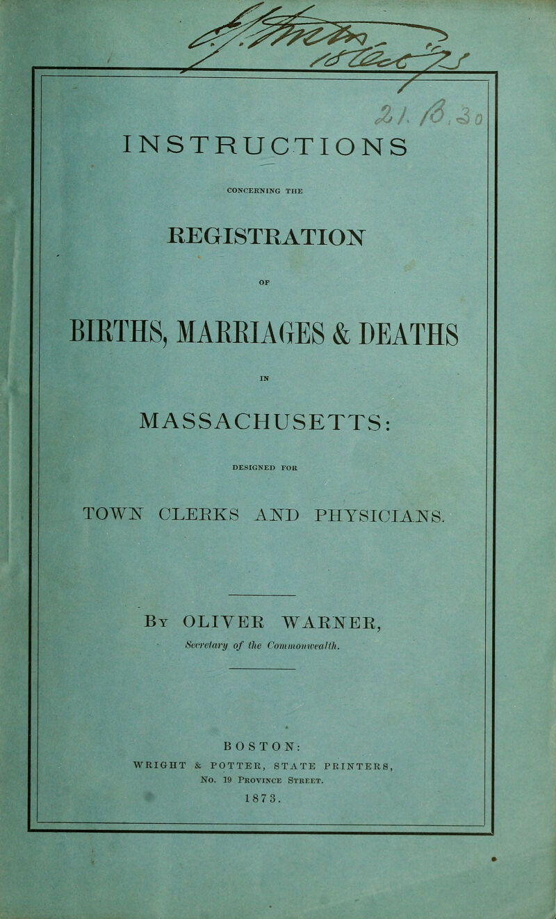 ^^:f7^s^€-yL/' INSTRUCTIONS CONCERNING THE REGISTRATION BIRTHS, MARRIAGES & DEATHS MASSACHUSETTS: DESIGNED FOR TOW]^ CLEEKS AI^D PHYSIOIAJSIS. By OLIYER WAE:^^ER, Sen-etary of the CominomveaUh. BOSTON: WRIGHT & POTTER, STATE PRINTER! No. 19 Province Street. 1873.