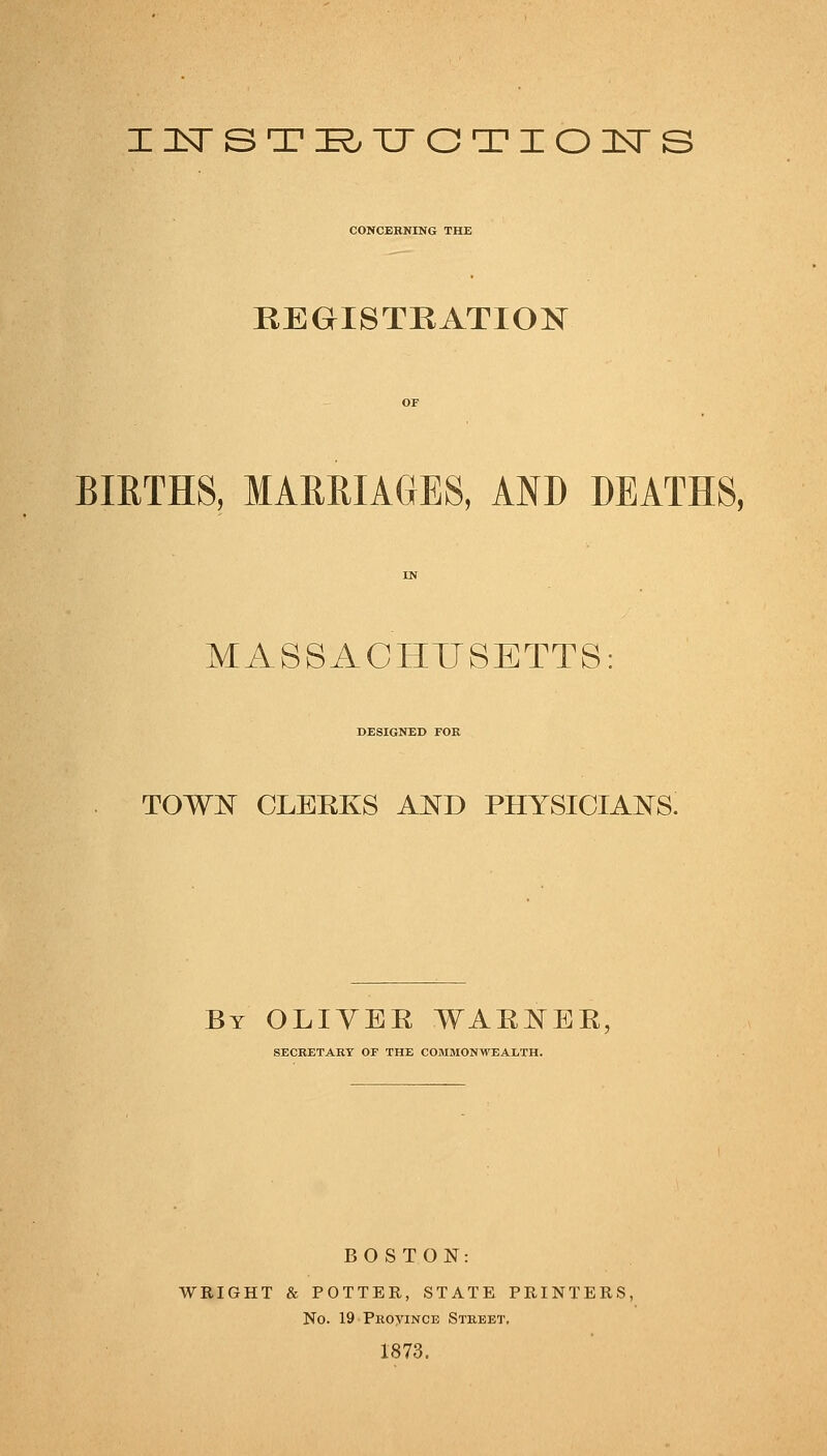 in^STI^TJGTIOl^S CONCERNING THE KEGISTKATION BIRTHS, MARRIAGES, AND DEATHS, MASSACHUSETTS DESIGNED FOR TOW]^^ CLEEKS AND PHYSICIAJSTS. By OLIYEE WAEJ^EE, SECRETARY OF THE COJIMONWEALTH. BOSTON: WRIGHT & POTTER, STATE PRINTERS, No. 19 PRoyiNCE Street. 1873.