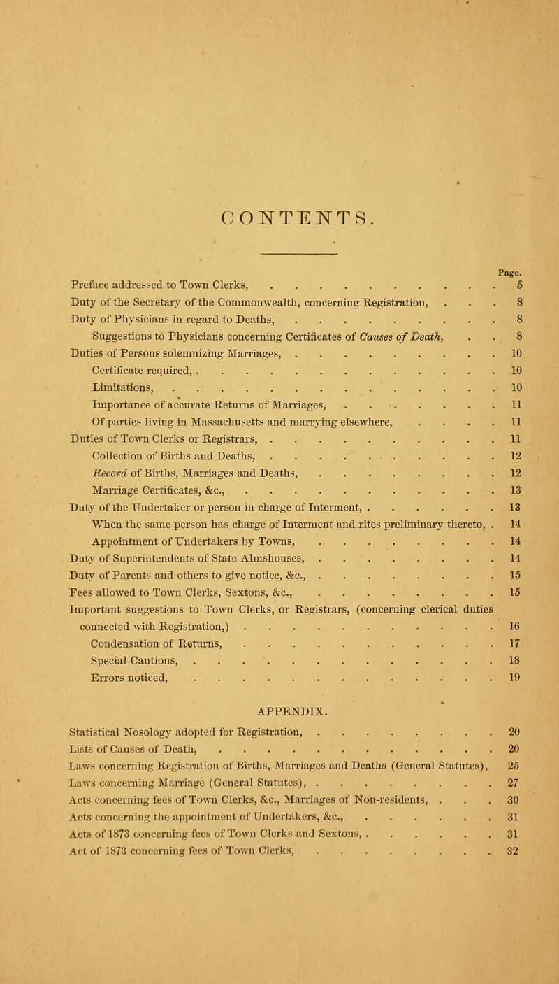 COISTTEISTTS Page. Preface addressed to Town Clerks, 5 Duty of the Secretary of the Commonwealth, concerning Registration, ... 8 Duty of Physicians in regard to Deaths, 8 Suggestions to Physicians concerning Certificates of Causes of Death, . . 8 Duties of Persons solemnizing Marriages, 10 Certificate required, 10 Limitations, 10 Importance of accurate Returns of Marriages, . . 11 Of parties living in Massachusetts and mariying elsewhere, .... 11 Duties of Town Clerks or Registrars, 11 Collection of Births and Deaths, 12 Record of Bu-ths, Marriages and Deaths, 12 Marriage Certificates, &c., 13 Duty of the Undertaker or person in charge of Interment, 13 When the same person has charge of Interment and rites preliminary thereto, . 14 Appointment of Undertakers by Towns, 14 Duty of Superintendents of State Almshouses, . 14 Duty of Parents and others to give notice, &c., 15 Fees allowed to Toivn Clerks, Sextons, &c., 15 Important suggestions to Town Clerks, or Registrars, (concerning clerical duties connected ^vith Registration,) 16 Condensation of Returns, 17 Special Cautions, . . .  18 Errors noticed, 19 APPENDIX. Statistical Nosology adopted for Registration, 20 Lists of Causes of Death, 20 Laws concerning Registration of Births, Marriages and Deaths (General Statutes), 25 Laws concerning Marriage (General Statutes), 27 Acts concerning fees of Town Clerks, &c.. Marriages of Non-residents, ... 30 Acts concerning the appointment of Undertakers, &c., 31 Acts of 1873 concerning fees of Town Clerks and Sextons, 31 Act of 1873 conceniing fees of Town Clerks, 32