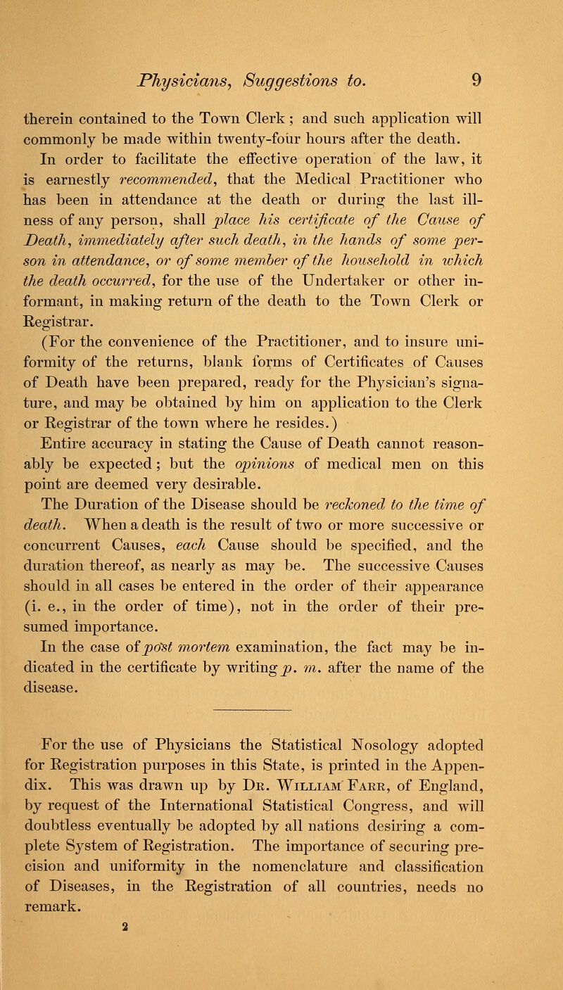 therein contained to the Town Clerk ; and such application will commonly be made within twenty-four hours after the death. In order to facilitate the effective operation of the law, it is earnestly recommended, that the Medical Practitioner who has been in attendance at the death or during the last ill- ness of any person, shall place his certificate of the Cause of Death, immediately/ after such death, in the hands of some per- son in attendance, or of some 7nember of the household in which the death occurred, for the use of the Undertaker or other in- formant, in making return of the death to the Town Clerk or Registrar. (For the convenience of the Practitioner, and to insure uni- formity of the returns, blank forms of Certificates of Causes of Death have been prepared, ready for the Physician's signa- ture, and may be obtained by him on application to the Clerk or Registrar of the town where he resides.) Entire accuracy in stating the Cause of Death cannot reason- ably be expected; but the opinions of medical men on this point are deemed very desirable. The Duration of the Disease should be reckoned to the time of death. When a death is the result of two or more successive or concurrent Causes, each Cause should be specified, and the duration thereof, as nearly as may be. The successive Causes should in all cases be entered in the order of their appearance (i. e., in the order of time), not in the order of their pre- sumed importance. In the case of po'st mortem examination, the fact may be in- dicated in the certificate by writing^, m. after the name of the disease. For the use of Physicians the Statistical Nosology adopted for Registration purposes in this State, is printed in the Appen- dix. This was drawn up by Dr. William Fare, of England, by request of the International Statistical Congress, and will doubtless eventually be adopted by all nations desiring a com- plete System of Registration. The importance of securing pre- cision and uniformity in the nomenclature and classification of Diseases, in the Registration of all countries, needs no remark. 2