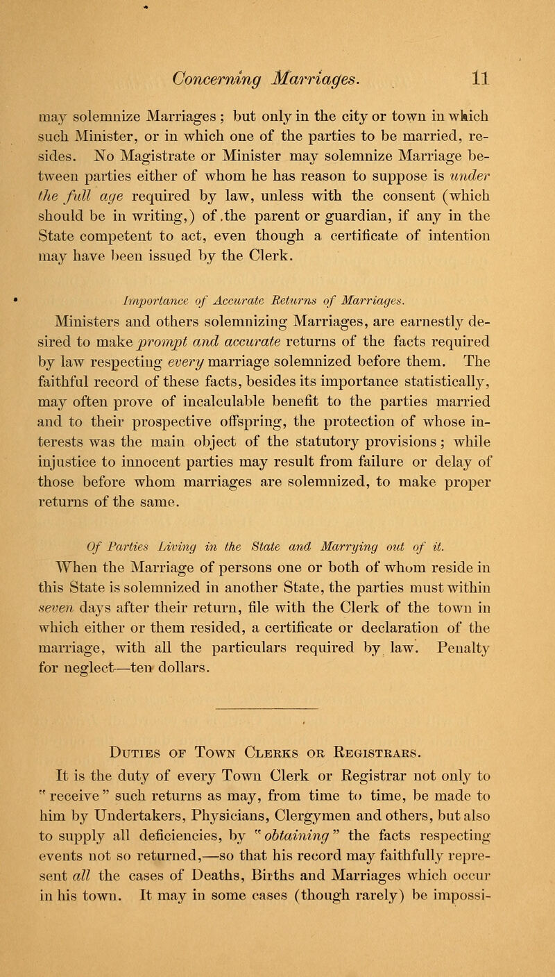 Concerning Marriages. ll may solemnise Marriages ; but only in the city or town in wkich such Minister, or in which one of the parties to be married, re- sides. No Magistrate or Minister may solemnize Marriage be- tween parties either of whom he has reason to suppose is U7ider the full age required by law, unless with the consent (which should be in writing,) of .the parent or guardian, if any in the State competent to act, even though a certificate of intention may have been issued by the Clerk. importance of Accurate Returns of Marriages. Ministers and others solemnizing Marriages, are earnestly de- sired to make prompt and accurate returns of the facts required by law respecting every marriage solemnized before them. The faithful record of these facts, besides its importance statistically, may often prove of incalculable benefit to the parties married and to their prospective ofispring, the protection of v/hose in- terests was the main object of the statutory provisions; while injustice to innocent parties may result from failure or delay of those before whom marriages are solemnized, to make proper returns of the same. Of Parties Living in the State and Marrying out of it. When the Marriage of persons one or both of whom reside in this State is solemnized in another State, the parties must within seven days after their return, file with the Clerk of the town in which either or them resided, a certificate or declaration of the marriage, with all the particulars required by law. Penalty for neglect-—ten dollars. Duties of Town Clerks or Registrars. It is the duty of every Town Clerk or Registrar not only to receive such returns as may, from time to time, be made to him by Undertakers, Physicians, Clergymen and others, but also to supply all deficiencies, by ^^obtaining the facts respecting events not so returned,—so that his record may faithfully repre- sent all the cases of Deaths, Births and Marriages which occur in his town. It may in some cases (though rarely) be impossi-