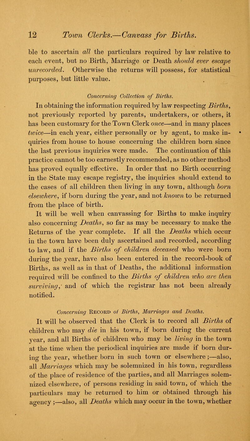 m 12 Town Clerics.—Canvass for Births. ble to ascertain all the particulars required by law relative to each event, but no Birth, Marriage or Death sJiould ever escape unrecorded. Otherwise the returns will possess, for statistical purposes, but little value. Concerning Collection of Births. In obtaining the information required by law respecting Births, not previously reported by parents, undertakers, or others, it has been customary for the Town Clerk once—and in many places twice—in each year, either personally or by agent, to make in- quiries from house to house concerning the children born since the last previous inquiries were made. The continuation of this practice cannot be too earnestly recommended, as no other method has proved equally effective. In order that no Birth occurring in the State may escape registry, the inquiries should extend to the cases of all children then living in any town, although horn elsewhere, if born during the year, and not known to be returned from the place of birth. It will be well when canvassing for Births to make inquiry also concerning Deaths, so far as may be necessary to make the Returns of the year complete. If all the Deaths which occur in the town have been duly ascertained and recorded, according to law, and if the Births of children deceased who were born during the year, have also been entered in the record-book of Births, as well as in that of Deaths, the additional information required will be confined to the Births of childv^en who are then surviving,- and of which the registrar has not been already notified. Concerning Record of Births, Marriages and Deaths. It will be observed that the Clerk is to record all Births of children who may die in his town, if born during the current year, and all Births of children who may be livirig in the town at the time when the periodical inquiries are made if born dur- ing the year, whether born in such town or elsewhere;—also, all Marriages which may be solemnized in his town, regardless of the place of residence of the parties, and all Marriages solem- nized elsewhere, of persons residing in said town, of which the particulars may be returned to him or obtained through his agency;—also, all Deaths which may occur in the town, whether