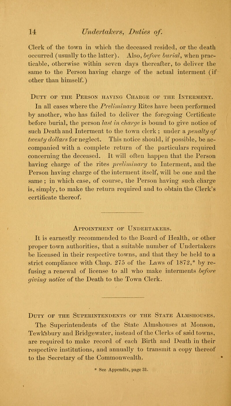 14: Undertakers^ Duties of. Clerk of the town in which the deceased resided, or the death occurred (usually to the latter). Also, before burial, when prac- ticable, otherwise within seven days thereafter, to deliver the same to the Person having charge of the actual interment (if other than himself.) Duty of the Person having Charge of the Interment. In all cases where the Preliminary Rites have been performed by another, who has failed to deliver the foregoing Certificate before burial, the person last in charge is bound to give notice of such Death and Interment to the town clerk ; under a penalty of timnty dollars for neglect. This notice should, if possible, be ac- companied with a complete return of the particulars required concerning the deceased. It will often happen that the Person having charge of the rites preliminary to Interment, and the Person having charge of the interment itself, will be one and the same ; in which case, of course, the Person having such charge is, simply, to make the return required and to obtain the Clerk's certificate thereof. Appointment of Undertakers. It is earnestly recommended to the Board of Health, or other proper town authorities, that a suitable number of Undertakers be licensed in their respective towns, and that they be held to a strict compliance with Chap. 275 of the Laws of 1872,* by re- fusing a renewal of license to all who make interments before giving notice of the Death to the Town Clerk. Duty of the Superintendents of the State Almshouses. The Superintendents of the State Almshouses at Monson, Tewl^bury and Bridge water, instead of the Clerks of said towns, are required to make record of each Birth and Death in their respective institutions, and annually to transmit a copy thereof to the Secretary of the Commonwealth. * See Appendix, page 31.