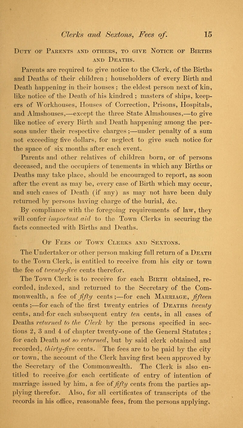 Ddty of Parents and others, to give Notice of Births AND Deaths. Parents are required to give notice to the Clerk, of the Births and Deaths of their children; householders of every Birth and Death happening in their houses ; the eldest person next of kin, like notice of the Death of his kindred ; masters of ships, keep- ers of Workhouses, Houses of Correction, Prisons, Hospitals, and Almshouses,—except the three State Almshouses,—to give lil?:e notice of every Birth and Death happening among the per- sons under their respective charges;—under penalty of a sum not exceeding five dollars, for neglect to give such notice for the space of six months after each event. Parents and other relatives of children born, or of persons deceased, and the occupiers of tenements in which any Births or Deaths may take place, should be encouraged to report, as soon after the event as may be, every case of Birth which may occur, and such cases of Death (if any) as may not have been duly returned by persons having charge of the burial, &c. By compliance with the foregoing requirements of law, they will confer mvportant aid to the Town Clerks in securing the facts connected with Births and Deaths. Or Fees of Town Clerks and Sextons. The Undertaker or other person making full return of a Death to the Town Clerk, is entitled to receive from his city or town the fee of tiventy-five cents therefor. The Town Clerk is to receive for each Birth obtained, re- corded, indexed, and returned to the Secretary of the Com- monwealth, a fee oififty cents;—for each Marriage, fifteen cents ;—for each of the first twenty entries of Deaths twenty cents, and-for each subsequent entry ten cents, in all cases of Deaths returned to the Clerh by the persons specified in sec- tions 2, 3 and 4 of chapter twenty-one of the General Statutes ; for each Death not so returned, but by said clerk obtained and recorded, thirty-five cents. The fees are to be paid by the city or town, the account of the Clerk having first been approved by the Secretary of the Commonwealth. The Clerk is also en- titled to receive for each certificate of entry of intention of marriage issued by him, a fee of fifty cents from the parties ap- plying therefor. Also, for all certificates of transcripts of the records in his office, reasonable fees, from the persons applying.