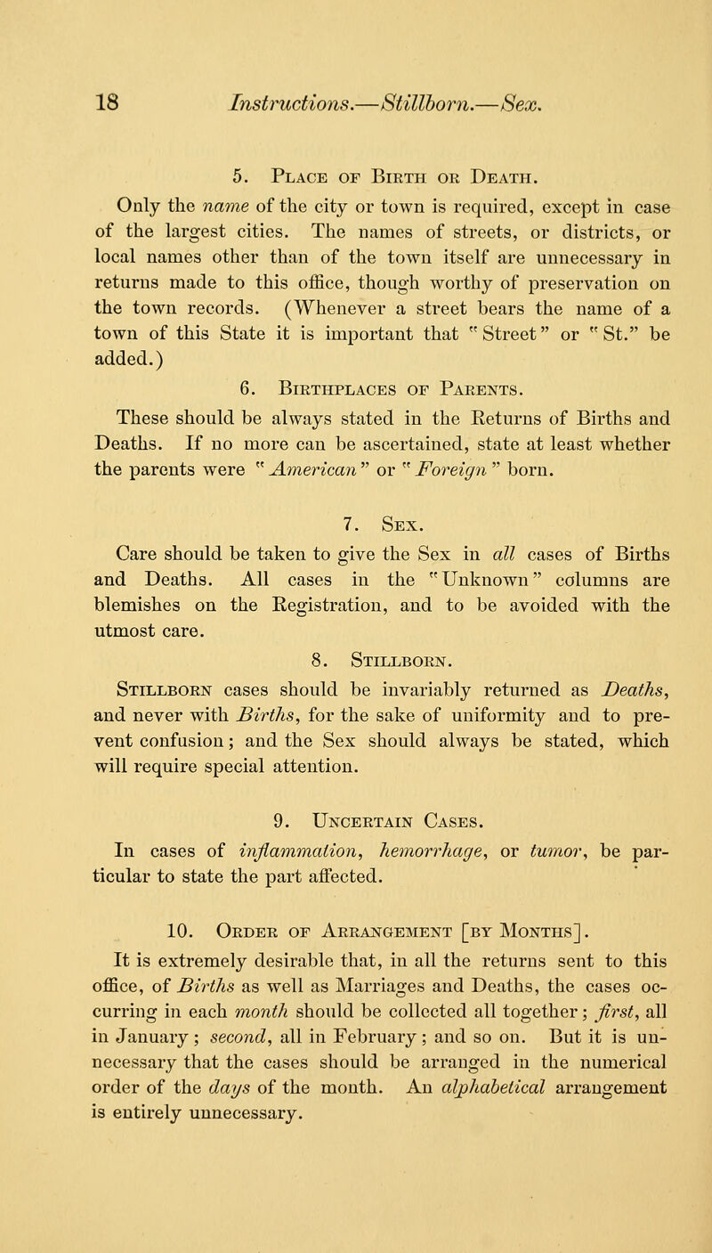 5. Place of Birth or Death. Only the name of the city or town is required, except in case of the largest cities. The names of streets, or districts, or local names other than of the town itself are unnecessary in returns made to this office, though worthy of preservation on the town records. (Whenever a street bears the name of a town of this State it is important that Street or St. be added.) 6. Birthplaces of Parents. These should be always stated in the Returns of Births and Deaths. If no more can be ascertained, state at least whether the parents were ^''American or ^Foreign'''' born. 7. Sex. Care should be taken to give the Sex in all cases of Births and Deaths. All cases in the Unknown columns are blemishes on the Registration, and to be avoided with the utmost care. 8. Stillborn. Stillborn cases should be invariably returned as Deaths, and never with Births, for the sake of uniformity and to pre- vent confusion; and the Sex should always be stated, which will require special attention. 9. Uncertain Cases. In cases of inflammation, hemorrhage, or tumor, be par- ticular to state the part affected. 10. Order of Arrangement [by Months] . It is extremely desirable that, in all the returns sent to this office, of Births as well as Marriages and Deaths, the cases oc- curring in each month should be collected all together; first, all in January; second, all in February ; and so on. But it is un- necessary that the cases should be arranged in the numerical order of the days of the month. An alphabetical arrangement is entirely unnecessary.