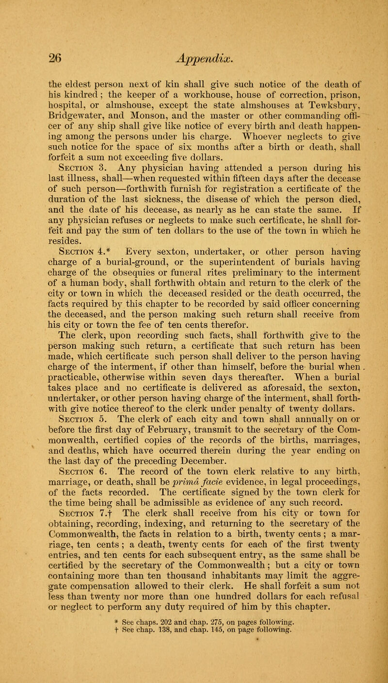 the eldest person next of kin shall give such notice of the death of his kindred; the keeper of a workhouse, house of correction, prison, hospital, or almshouse, except the state almshouses at Tewksbury, Bridgewater, and Monson, and the master or other commanding offi- cer of any ship shall give like notice of every birth and death happen- ing among the persons under his charge. Whoever neglects to give such notice for the space of six months after a birth or death, shall forfeit a sum not exceeding five dollars. Section 3. Any physician having attended a person during his last illness, shall—when requested within fifteen days after the decease of such person—forthwith furnish for registration a certificate of the dui-ation of the last sickness, the disease of which the person died, and the date of his decease, as nearly as he can state the same. If any physician refuses or neglects to make such certificate, he shall for- feit and pay the sum of ten dollars to the use of the town in which he resides. Section 4.* Every sexton, undertaker, or other person having charge of a burial-ground, or the superintendent of burials having charge of the obsequies or funeral rites preliminary to the interment of a human body, shall forthwith obtain and return to the clerk of the city or town in which the deceased resided or the death occurred, the facts required by this chapter to be recorded by said officer concerning the deceased, and the person making such return shall receive from his city or town the fee of ten cents therefor. The clerk, upon recording such facts, shall forthwith give to the person making such return, a certificate that such return has been made, which certificate such person shall deliver to the person having charge of the interment, if other than himself, before the burial when. practicable, otherwise within seven days thereafter. When a burial takes place and no certificate is delivered as aforesaid, the sexton, undertaker, or other person having charge of the interment, shall forth- with give notice thereof to the clerk under penalty of twenty dollars. Section 5. The clerk of each city and town shall annually on or before the first day of February, transmit to the secretary of the Com- monwealth, certified copies of the records of the births, marriages, and deaths, which have occurred therein during the year ending on the last day of the preceding December. Section 6. The record of the town clerk relative to any birth, marriage, or death, shall hQ prima facie evidence, in legal proceedings, of the facts recorded. The certificate signed b}^ the town clerk for the time being shall be admissible as evidence of any such record. Section T.f The clerk shall receive from his city or town for obtaining, recording, indexing, and returning to the secretar}^ of the Commonwealth, the facts in relation to a birth, twenty cents ; a mar- riage, ten cents; a death, twenty cents for each of the first twent}' entries, and ten cents for each subsequent entry, as the same shall be certified by the secretary of the Commonwealth; but a city or town containing more than ten thousand inhabitants may limit the aggre- gate compensation allowed to their clerk. He shall forfeit a sum not less than twenty nor more than one hundred dollars for each refusal or neglect to perform any duty required of him by this chapter. * See chaps. 202 and chap. 275, on pages following, t See chap. 138, and chap. 145, on page following.