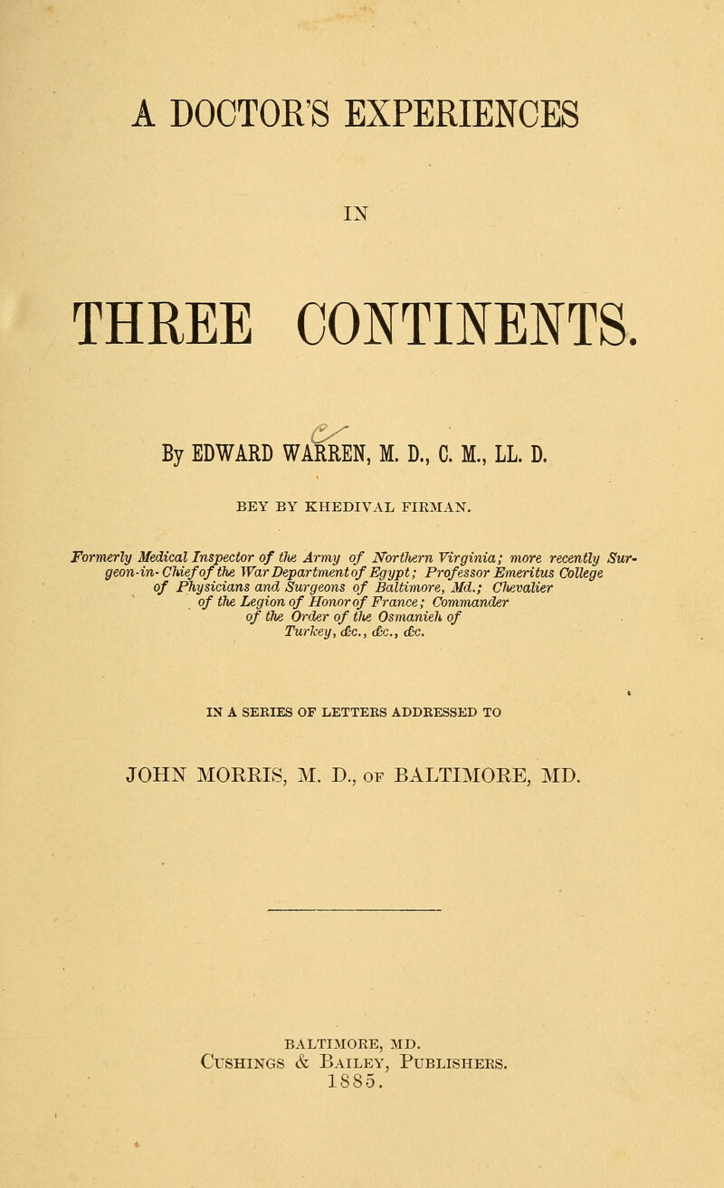 A DOCTOR'S EXPERIENCES IN THREE CONTINENTS. By EDWARD WARREN, M. D., C. M,, LL. D. BEY BY KHEDIVAL FIRMAN. Formerly Medical Inspector of the Army of Northern Virginia; more recently Sur- geon-in-Chief of the War Department of Egypt; Professor Emeritus College of Physicians and Surgeons of Baltimore, Md.; Clievalier of tTie Legion of Honor of France; Commander of the Order of tlte Osmanieh of Turkey, <&c., <&c., dc. IN A SERIES OF LETTEES ADDRESSED TO JOHN MOREIS, M. D., of BALTIMORE, MD. BALTIMORE, MD. CusHiNGS & Bailey, Publishers. 1885.