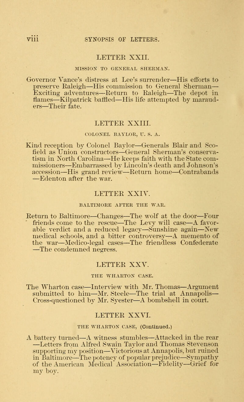 LETTEE XXII. MISSION TO GENERAL SHERMAN. Governor Vance's distress at Lee's surrender—His efforts to preserve Raleigh—His commission to General Sherman— Exciting adventures—Return to Raleigh—The dejDOt in flames—Kilpatrick baffled—His life attempted by maraud- ers—Their fate. LETTER XXIII. COLONEL BAYLOR, U. S. A. Kind reception by Colonel Baylor—Generals Blair and Sco- field as Union constructors—General Sherman's conserva- tism in North Carolina—He keeps faith with the State com- missioners—Embarrassed by Lincoln's death and Johnson's accession—His grand review—Return home—Contrabands —Edenton after the war. LETTER XXIV. BALTIMORE AFTER THE WAR. Return to Baltimore—Changes—The wolf at the door—Four friends come to the rescue—The Levy will case—A favor- able verdict and a reduced legacy—Sunshine again—New medical schools, and a bitter controversy—A memento of the war—Medico-legal cases—The friendless Confederate —The condemned negress. LETTER XXV. THE WHARTON CASE. The AVharton case—Interview with Mr. Thomas—Argument submitted to him—Mr. Steele—The trial at Annapolis— Cross-questioned by Mr. Syester—A bombshell in com-t. LETTER XXVL THE WHARTON CASE, (Continued.) A battery turned—A witness stumbles—Attacked in the rear —Letters from Alfred Swain Taylor and Thomas Stevenson supporting ni}?^ position—Victorious at Annai^olis, but ruined in Baltimore—The potency of popular prejudice—Sympathy of the American Medical Association—Fidelity—Grief for my boy.