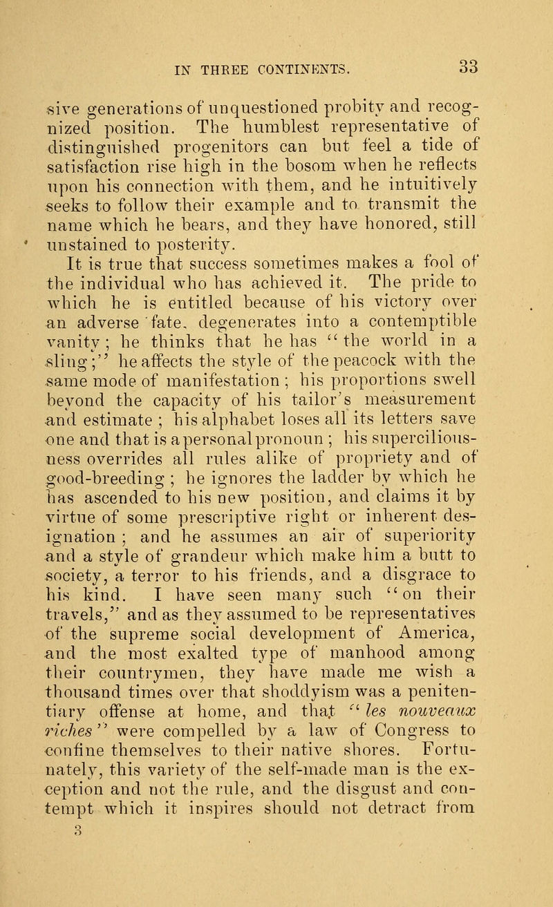 sive generationsof unquestioned probity and recog- nized position. The humblest representative of distinguished progenitors can but feel a tide of satisfaction rise high in the bosom when he reflects upon his connection with them, and he intuitively seeks to follow their example and to transmit the name which he bears, and they have honored, still unstained to posterity. It is true that success sometimes makes a fool of the individual who has achieved it. The pride to which he is entitled because of his victory over an adverse fate, degenerates into a contemptible vanity; he thinks that he has ''the world in a sling; he affects the style of the peacock with the same mode of manifestation ; his proportions swell beyond the capacity of his tailor's measurement and estimate ; his alphabet loses all its letters save one and that is a personal pronoun ; his supercilious- ness overrides all rules alike of propriety and of o:ood-breeding:; he i2:nores the ladder bv which he has ascended to his new position, and claims it by virtue of some prescriptive right or inherent des- ignation ; and he assumes an air of superiority and a style of grandeur which make him a butt to society, a terror to his friends, and a disgrace to his kind. I have seen many such on their travels, and as they assumed to be representatives •of the supreme social development of America, and the most exalted type of manhood among their countrymen, they have made me wish a thousand times over that shoddyism was a peniten- tiary offense at home, and tha.t ^' les nouvenux riches'' were compelled by a law of Congress to confine themselves to their native shores. Fortu- nately, this variety of the self-made man is the ex- ception and not the rule, and the disgust and con- tempt which it inspires should not detract from 8