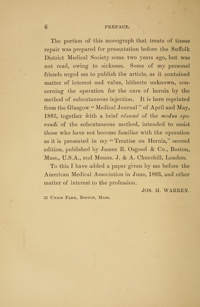 The portion of this monograph that treats of tissue repair was prepared for presentation before the Suffolk District Medical Society some two years ago, but was not read, owing to sickness. Some of my personal friends urged me to publish the article, as it contained matter of interest and value, hitherto unknown, con- cerning the operation for the cure of hernia by the method of subcutaneous injection. It is here reprinted from the Glasgow • Medical Journal  of April and May, 1883, together with a brief resume of the modus ope- randi of the subcutaneous method, intended to assist those who have not become familiar with the operation as it is presented in my  Treatise on Hernia, second edition, published by James R. Osgood & Co., Boston, Mass., U.S.A., and Messrs. J. & A. Churchill, London. To this I have added a paper given by me before the American Medical Association in June, 1883, and other matter of interest to the profession. JOS. II. WARREX. 51 Union Park, Boston, Mass.