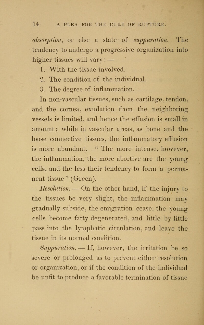 absorption^ or else a state of suppuration. The tendency to undergo a progressive organization into higher tissues will vary : — 1. With the tissue involved. 2. The condition of the individual. 3. The degree of inflammation. In non-vascular tissues, such as cartilage, tendon, and the cornea, exudation from the neighboring vessels is limited, and hence the effusion is small in amount; while in vascular areas, as bone and the loose connective tissues, the inflammatory effusion is more abundant.  The more intense, however, the inflammation, the more abortive are the young cells, and the less their tendency to form a perma- nent tissue  (Green). Resolution. — On the other hand, if the injury to the tissues be very slight, the inflammation may gradually subside, the emigration cease, the young cells become fatty degenerated, and little by little pass into the lymphatic circulation, and leave the tissue in its normal condition. Suppuration. — If, however, the irritation be so severe or prolonged as to prevent either resolution or organization, or if the condition of the individual be unfit to produce a favorable termination of tissue