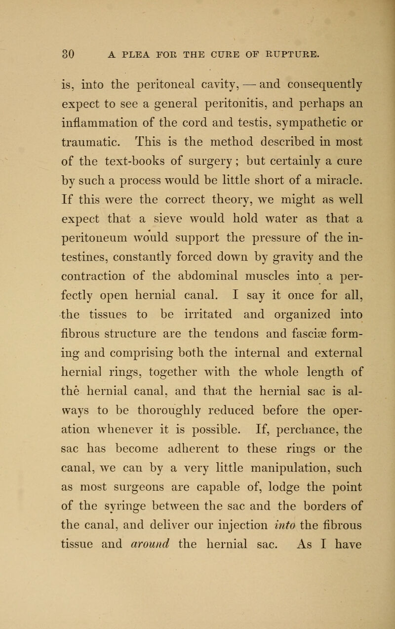 is, into the peritoneal cavity, — and consequently expect to see a general peritonitis, and perhaps an inflammation of the cord and testis, sympathetic or traumatic. This is the method described in most of the text-books of surgery; but certainly a cure by such a process would be little short of a miracle. If this were the correct theory, we might as well expect that a sieve would hold water as that a peritoneum would support the pressure of the in- testines, constantly forced down by gravity and the contraction of the abdominal muscles into a per- fectly open hernial canal. I say it once for all, the tissues to be irritated and organized into fibrous structure are the tendons and fasciae form- ing and comprising both the internal and external hernia] rings, together with the whole length of the hernial canal, and that the hernial sac is al- ways to be thoroughly reduced before the oper- ation whenever it is possible. If, perchance, the sac has become adherent to these rings or the canal, we can by a very little manipulation, such as most surgeons are capable of, lodge the point of the syringe between the sac and the borders of the canal, and deliver our injection into the fibrous tissue and around the hernial sac. As I have