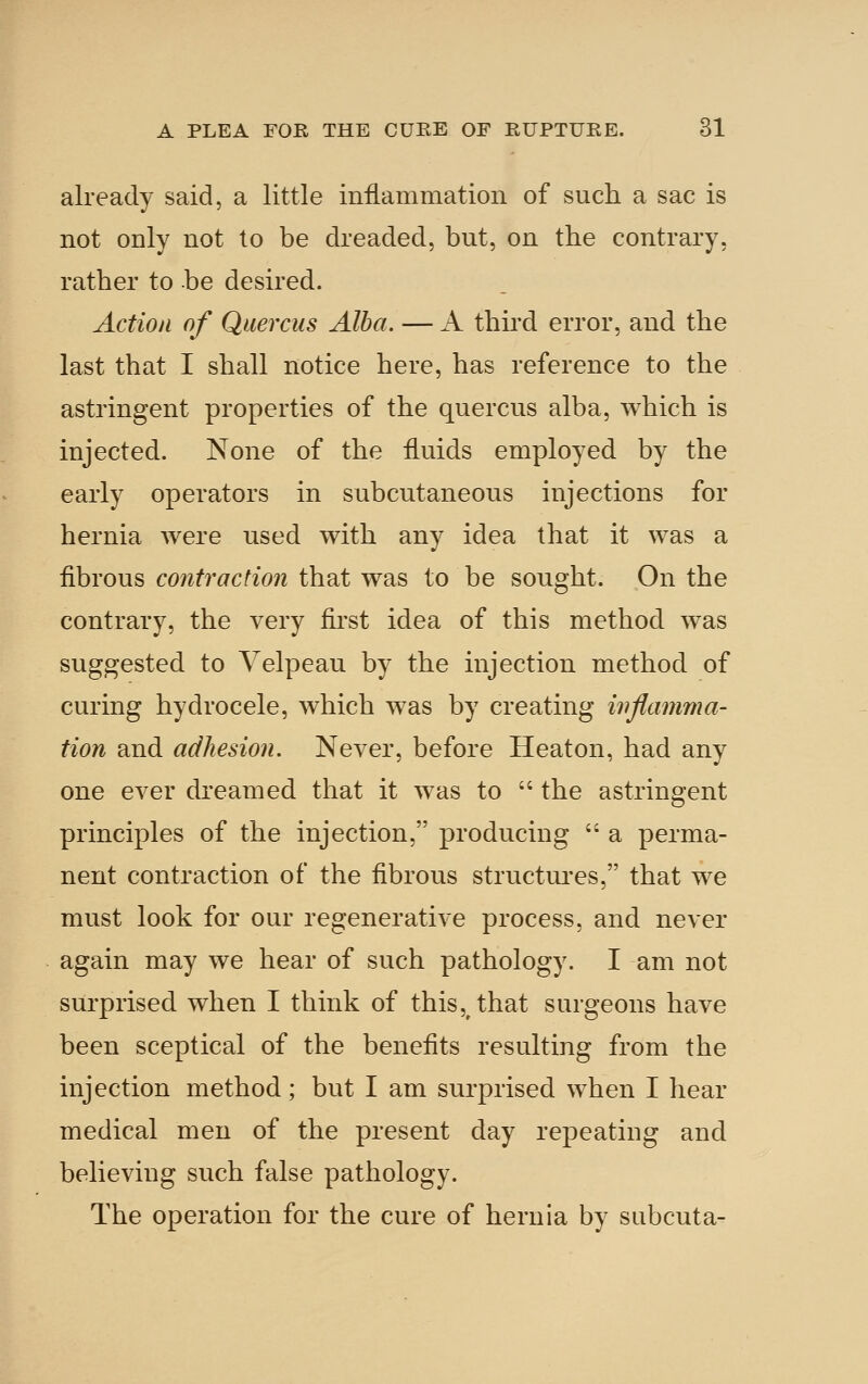 already said, a little inflammation of such a sac is not only not to be dreaded, but, on the contrary, rather to be desired. Action of Quercus Alba. — A third error, and the last that I shall notice here, has reference to the astringent properties of the quercus alba, which is injected. None of the fluids employed by the early operators in subcutaneous injections for hernia were used with any idea that it was a fibrous contraction that was to be sought. On the contrary, the very first idea of this method was suggested to Yelpeau by the injection method of curing hydrocele, which was by creating inflamma- tion and adhesion. Never, before Heaton, had any one ever dreamed that it was to  the astringent principles of the injection, producing  a perma- nent contraction of the fibrous structui'es, that we must look for our regenerative process, and never again may we hear of such pathology. I am not surprised when I think of this, that surgeons have been sceptical of the benefits resulting from the injection method; but I am surprised when I hear medical men of the present day repeating and believing such false pathology. The operation for the cure of hernia by subcuta-