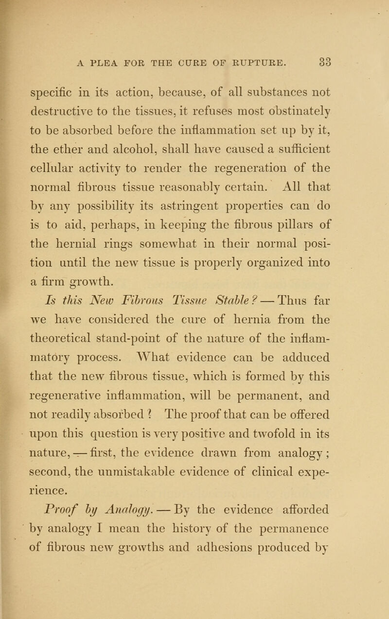 specific in its action, because, of all substances not destructive to the tissues, it refuses most obstinately to be absorbed before the inflammation set up by it, the ether and alcohol, shall have caused a sufficient cellular activity to render the regeneration of the normal fibrous tissue reasonably certain. All that by any possibility its astringent properties can do is to aid, perhaps, in keeping the fibrous pillars of the hernial rings somewhat in their normal posi- tion until the new tissue is properly organized into a firm growth. Is this New Fibrous Tissue Stable? — Thus far we have considered the cure of hernia from the theoretical stand-point of the nature of the inflam- matory process. What evidence can be adduced that the new fibrous tissue, which is formed by this regenerative inflammation, will be permanent, and not readily absorbed ^ The proof that can be offered upon this question is very positive and twofold in its nature,^-first, the evidence drawn from analogy; second, the unmistakable evidence of clinical expe- rience. Proof by Analogy. — By the evidence afforded by analogy I mean the history of the permanence of fibrous new growths and adhesions produced by