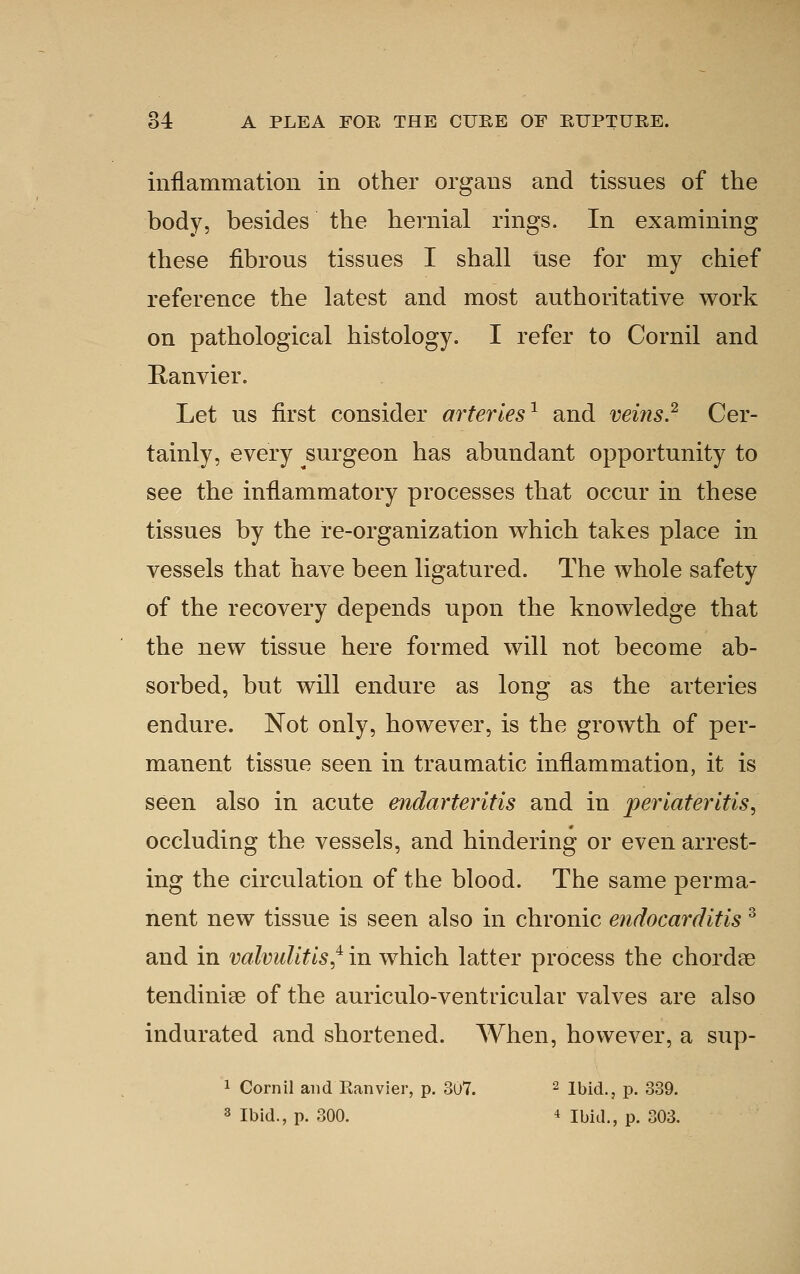 inflammation in other organs and tissues of the body, besides the hernial rings. In examining these fibrous tissues I shall use for my chief reference the latest and most authoritative work on pathological histology. I refer to Cornil and Ranvier. Let us first consider arteries^ and veins.^ Cer- tainly, every surgeon has abundant opportunity to see the inflammatory processes that occur in these tissues by the re-organization which takes place in vessels that have been ligatured. The whole safety of the recovery depends upon the knowledge that the new tissue here formed will not become ab- sorbed, but will endure as long as the arteries endure. Not only, however, is the growth of per- manent tissue seen in traumatic inflammation, it is seen also in acute endarteritis and in perlateritis, occluding the vessels, and hindering or even arrest- ing the circulation of the blood. The same perma- nent new tissue is seen also in chronic endocarditis ^ and in valvulitis,^ in which latter process the chordae tendiniee of the auriculo-ventricular valves are also indurated and shortened. When, however, a sup- 1 Cornil and Ranvier, p. 3u7. 2 i\)[±^ p. 339. 3 Ibid., p. 300. 4 Ibid., p. 303.