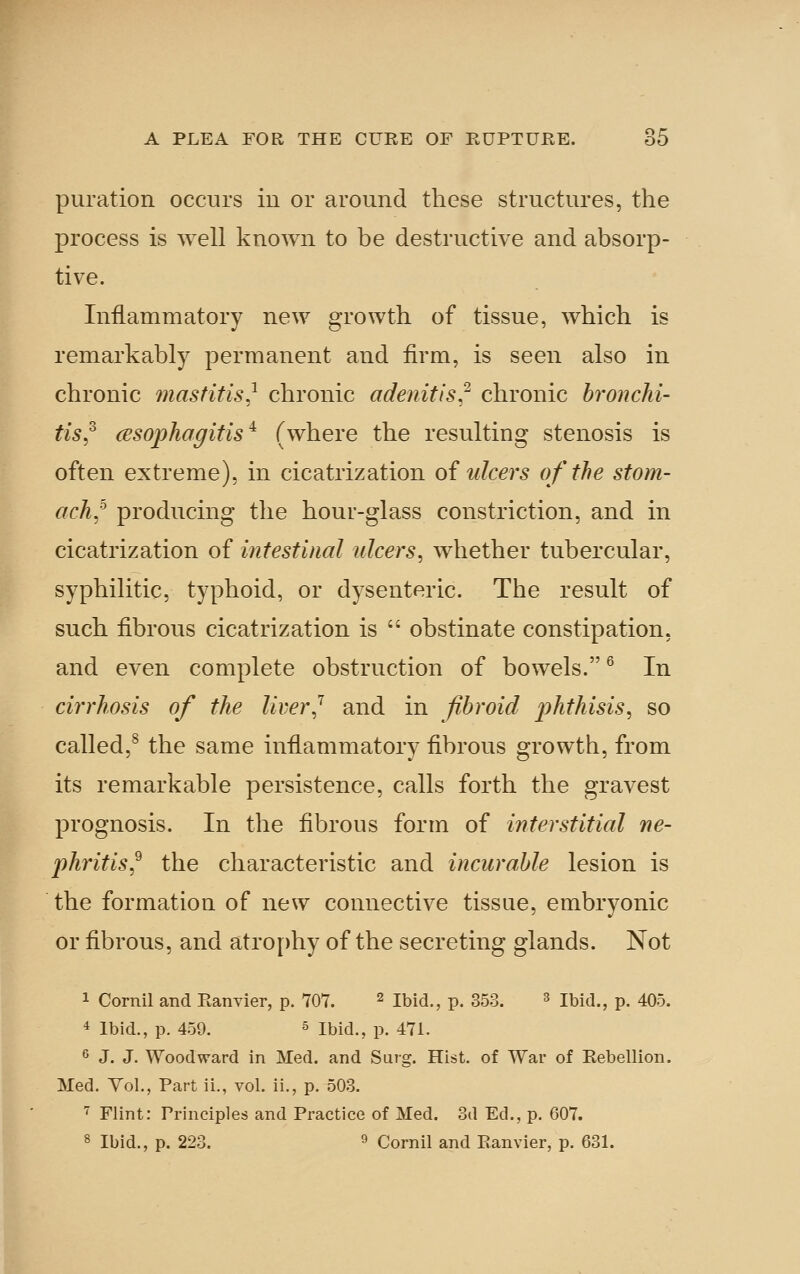 puration occurs in or around these structures, the process is well knoAvn to be destructive and absorp- tive. Inflammatory new growth of tissue, which is remarkably permanent and firm, is seen also in chronic mastitis,^ chronic adenitis;' chronic bronchi- tis^^ cesophapitis ^ (where the resulting stenosis is often extreme), in cicatrization of ulcers of the sto?n- ach,^ producing the hour-glass constriction, and in cicatrization of intestinal ulcers^ whether tubercular, syphilitic, typhoid, or dysenteric. The result of such fibrous cicatrization is  obstinate constipation, and even complete obstruction of bowels. ^ In cirrhosis of the lirer^ and in fibroid pththisis, so called,^ the same inflammatory fibrous growth, from its remarkable persistence, calls forth the gravest prognosis. In the fibrous form of interstitial ne- phritis^ the characteristic and incurable lesion is the formation of new connective tissue, embryonic or fibrous, and atro[)hy of the secreting glands. Not 1 Cornil and Eanvier, p. 707. ^ ibid., p. 353. ^ ibid., p. 405. 4 Ibid., p. 459. 5 Ibid., p. 471. 6 J. J. Woodward in Med. and Surg. Hist, of War of Kebellion. Med. Vol., Part ii., vol. ii., p. 503. ■^ Flint: Principles and Practice of Med. 3a Ed., p. 607. 8 Ibid., p. 223. 9 Cornil and Eanvier, p. 631.