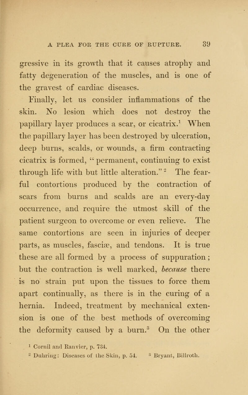 gressive in its growth that it causes atrophy and fatty degeneration of the muscles, and is one of the gravest of cardiac diseases. Finally, let us consider inflammations of the skin. No lesion which does not destroy the papillary layer produces a scar, or cicatrix.^ When the papillary layer has been destroyed by ulceration, deep burns, scalds, or wounds, a firm contracting cicatrix is formed,  permanent, continuing to exist through life with but little alteration. ^ The fear- ful contortions produced by the contraction of scars from burns and scalds are an every-day occurrence, and require the utmost skill of the patient surgeon to overcome or even relieve. The same contortions are seen in injuries of deeper parts, as muscles, fasciae, and tendons. It is true these are all formed by a process of suppuration; but the contraction is well marked, because there is no strain put upon the tissues to force them apart continually, as there is in the curing of a hernia. Indeed, treatment by mechanical exten- sion is one of the best methods of overcoming the deformity caused by a burn.^ On the other 1 Cornil and Ranvier, p. 734. 2 Dubring: Diseases of Qie Skin, p. 54. ^ Bryant, Billroth.