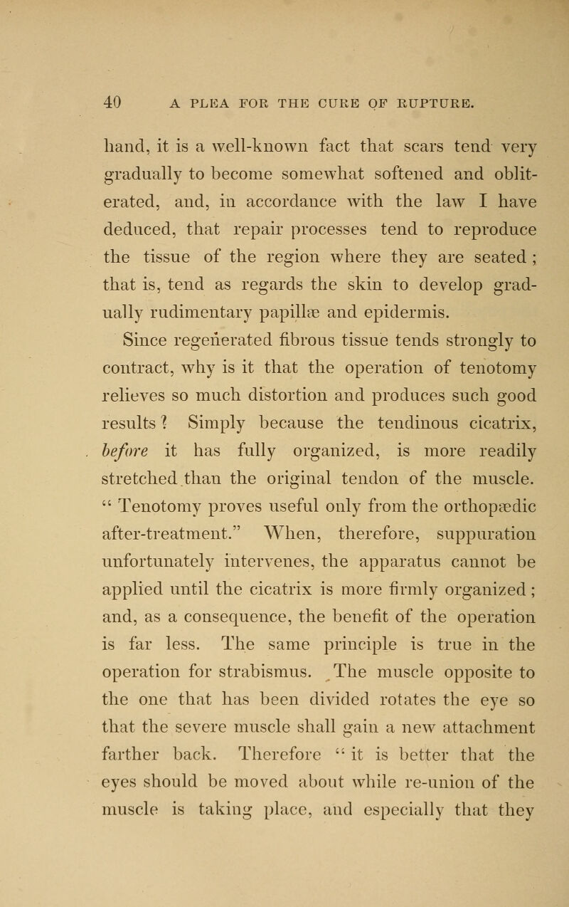 hand, it is a well-known fact that scars tend very gradually to become somewhat softened and oblit- erated, and, in accordance with the law I have deduced, that repair processes tend to reproduce the tissue of the region where they are seated ; that is, tend as regards the skin to develop grad- ually rudimentary papillae and epidermis. Since regenerated fibrous tissue tends strongly to contract, why is it that the operation of tenotomy relieves so much distortion and produces such good results 1 Simply because the tendinous cicatrix, before it has fully organized, is more readily stretched.than the original tendon of the muscle.  Tenotomy proves useful only from the orthopaedic after-treatment. When, therefore, suppuration unfortunately intervenes, the apparatus cannot be applied until the cicatrix is more firmly organized ; and, as a consequence, the benefit of the operation is far less. The same principle is true in the operation for strabismus. The muscle opposite to the one that has been divided rotates the eye so that the severe muscle shall gain a noAV attachment farther back. Therefore  it is better that the eyes should be moved about while re-union of the muscle is taking place, and especially that they
