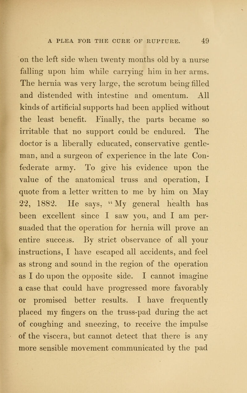 k Oil the left side when twenty months old by a nurse falling upon him while carrying him in her arms. The hernia was very large, the scrotum being filled and distended with intestine and omentum. All kinds of artificial supports had been applied without the least benefit. Finally, the parts became so irritable that no support could be endured. The doctor is a liberally educated, conservative gentle- man, and a surgeon of experience in the late Con- federate army. To give his evidence upon the value of the anatomical truss and operation, I quote from a letter written to me by him on May 22, 1882. He says, My general health has been excellent since I saw you, and I am per- suaded that the operation for hernia will prove an entire succcoS. By strict observance of all your instructions, I have escaped all accidents, and feel as strong and sound in the region of the operation as I do upon the opposite side. I cannot imagine a case that could have progressed more favorably or promised better results. I have frequently placed my fingers on the truss-pad during the act of coughing and sneezing, to receive the impulse of the viscera, but cannot detect that there is any more sensible movement communicated by the pad