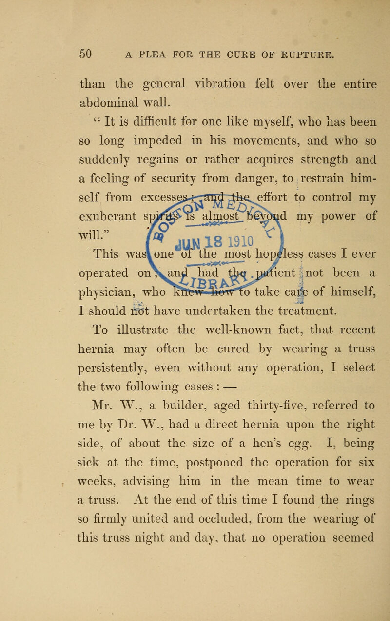 than the general vibration felt over the entire abdominal wall.  It is difficult for one like myself, who has been so long impeded in his movements, and who so suddenly regains or rather acquires strength and a feeling of security from danger, to restrain him- self from excess^s*t-jai^RJ7th€seffort to control my exuberant sm^^ isdmost_ D*^j^d my power of This was! one oi the most hoplless cases I ever operated onX^and had th^ . li^ent ] not been a physician, who KtiKw TioTfTo take cape or himselt, I should riot have undertaken the treatment. To illustrate the well-known fact, that recent hernia may often be cured by wearing a truss persistently, even without any operation, I select the two following cases : — Mr. W., a builder, aged thirty-five, referred to me by Dr. W., had a direct hernia upon the right side, of about the size of a hen's egg. I, being sick at the time, postponed the operation for six weeks, advising him in the mean time to wear a truss. At the end of this time I found the rings so firmly united and occluded, from the wearing of this truss night and day, that no operation seemed