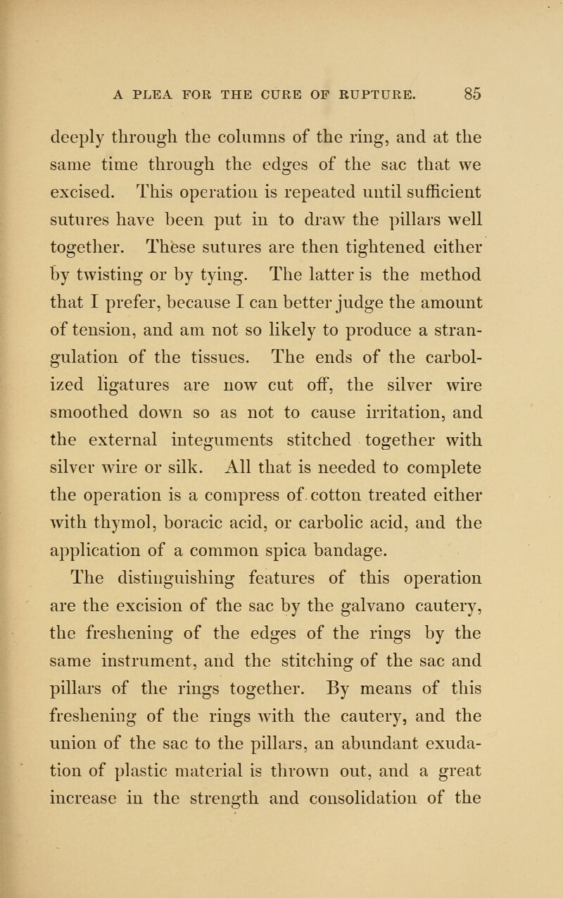 deeply through the cohimns of the ring, and at the same time through the edges of the sac that we excised. This operation is repeated until suifhcient sutures have been put in to draw the pillars well together. These sutures are then tightened either by twisting or by tying. The latter is the method that I prefer, because I can better judge the amount of tension, and am not so likely to produce a stran- gulation of the tissues. The ends of the carbol- ized ligatures are now cut off, the silver wire smoothed down so as not to cause irritation, and the external integuments stitched together with silver wire or silk. All that is needed to complete the operation is a compress of. cotton treated either with thymol, boracic acid, or carbolic acid, and the application of a common spica bandage. The distinguishing features of this operation are the excision of the sac by the galvano cautery, the freshening of the edges of the rings by the same instrument, and the stitching of the sac and pillars of the rings together. By means of this freshening of the rings with the cautery, and the union of the sac to the pillars, an abundant exuda- tion of plastic material is thrown out, and a great increase in the strength and consolidation of the