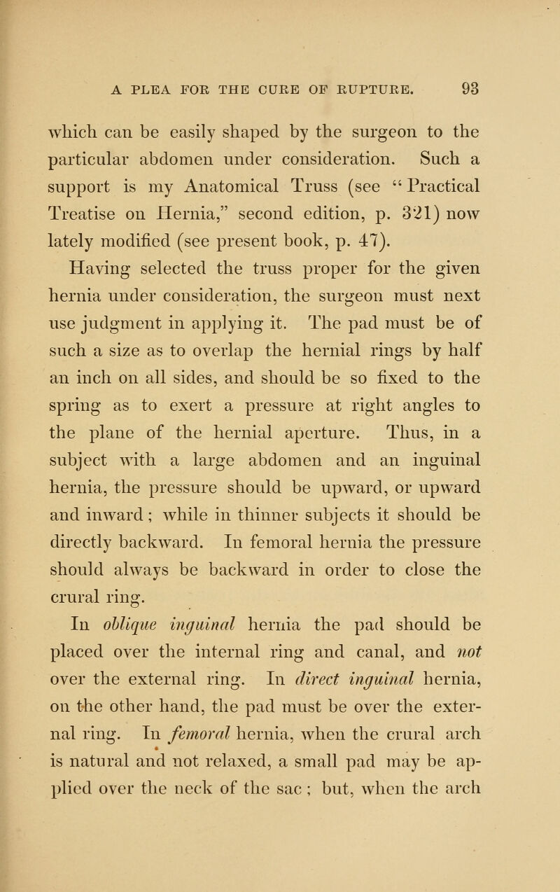 which can be easily shaped by the surgeon to the particular abdomen under consideration. Such a support is my Anatomical Truss (see  Practical Treatise on Hernia, second edition, p. 321) now lately modified (see present book, p. 47). Having selected the truss proper for the given hernia under consideration, the surgeon must next use judgment in applying it. The pad must be of such a size as to overlap the hernial rings by half an inch on all sides, and should be so fixed to the spring as to exert a pressure at right angles to the plane of the hernial aperture. Thus, in a subject with a large abdomen and an inguinal hernia, the pressure should be upward, or upward and inward; Avhile in thinner subjects it should be directly backward. In femoral hernia the pressure should always be backward in order to close the crural ring. In oblique inguinal hernia the pad should be placed over the internal ring and canal, and not over the external ring. In direct inguinal hernia, on the other hand, the pad must be over the exter- nal ring. In femoral hernia, when the crural arch is natural and not relaxed, a small pad may be ap- plied over the neck of the sac ; but, when the arch