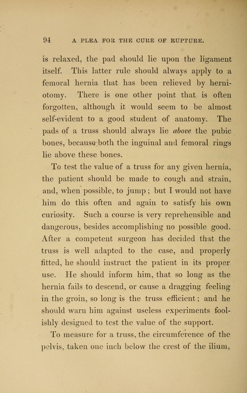 is relaxed, the pad should lie upon the ligament itself. This latter rule should always apply to a femoral hernia that has been relieved by herni- otomy. There is one other point that is often forgotten, although it would seem to be almost self-evident to a good student of anatomy. The pads of a truss should always lie above the pubic bones, because both the inguinal and femoral rings lie above these bones. To test the value of a truss for any given hernia, the patient should be made to cough and strain, and, when possible, to jump ; but I would not have him do this often and again to satisfy his own curiosity. Such a course is very reprehensible and dangerous, besides accomplishing no possible good. After a competent surgeon has decided that the truss is well adapted to the case, and properly fitted, he should instruct the patient in its proper use. He should inform him, that so long as the hernia fails to descend, or cause a dragging feeling in the groin, so long is the truss efficient; and he should warn him against useless experiments fool- ishly designed to test the value of the support. To measure for a truss, the circumference of the pelvis, taken one inch below the crest of the ilium,