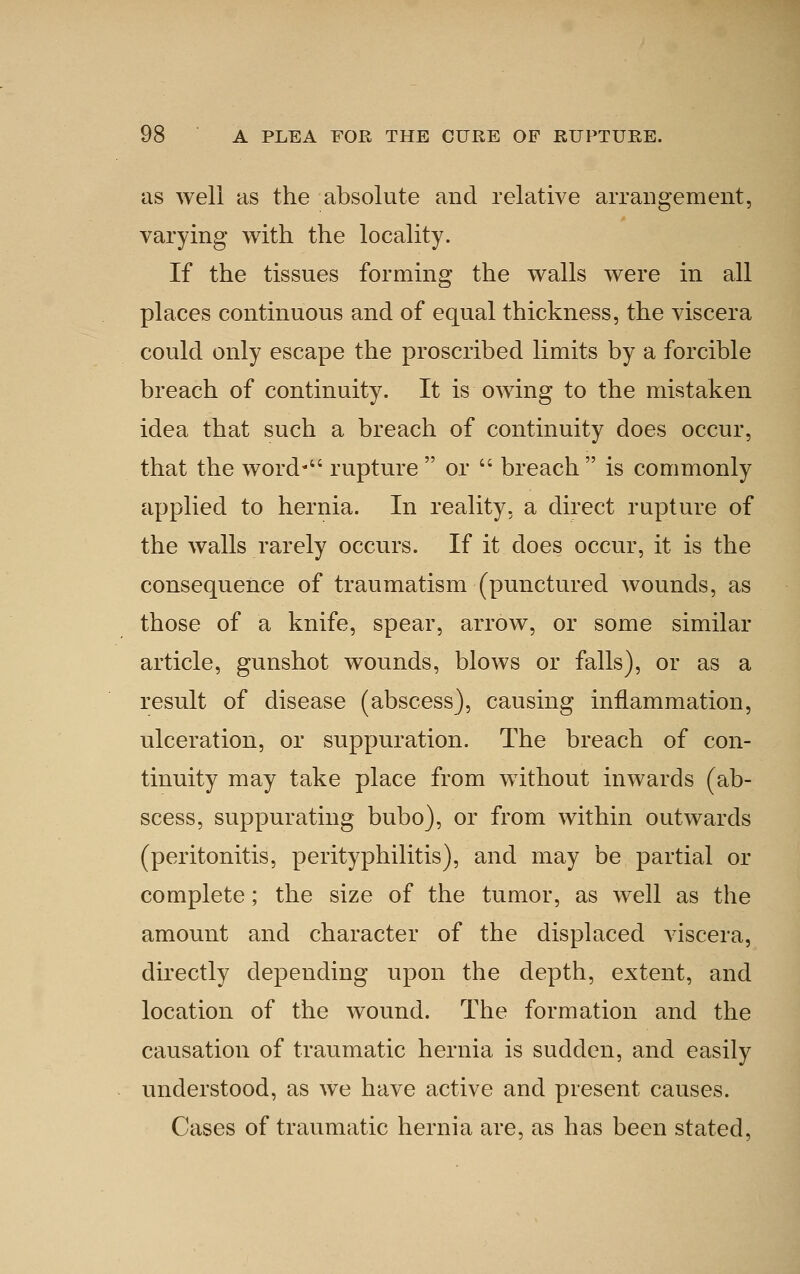 as well as the absolute and relative arrangement, varying with the locality. If the tissues forming the walls were in all places continuous and of equal thickness, the viscera could only escape the proscribed limits by a forcible breach of continuity. It is owing to the mistaken idea that such a breach of continuity does occur, that the word-'' rupture  or  breach  is commonly applied to hernia. In reality, a direct rupture of the walls rarely occurs. If it does occur, it is the consequence of traumatism (punctured wounds, as those of a knife, spear, arrow, or some similar article, gunshot wounds, blows or falls), or as a result of disease (abscess), causing inflammation, ulceration, or suppuration. The breach of con- tinuity may take place from without inwards (ab- scess, suppurating bubo), or from within outwards (peritonitis, perityphilitis), and may be partial or complete; the size of the tumor, as well as the amount and character of the displaced viscera, directly depending upon the depth, extent, and location of the wound. The formation and the causation of traumatic hernia is sudden, and easily understood, as we have active and present causes. Cases of traumatic hernia are, as has been stated.