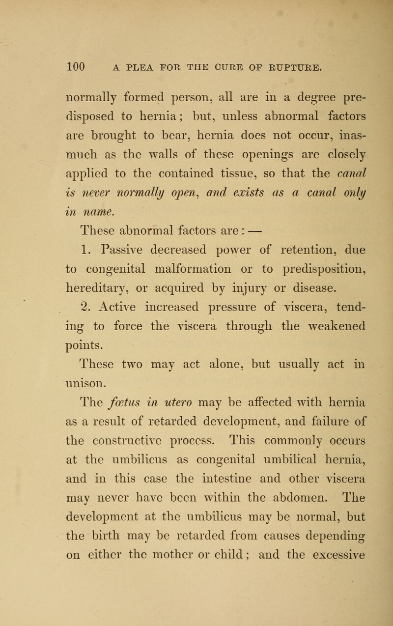 normally formed person, all are in a degree pre- disposed to hernia; but, unless abnormal factors are brought to bear, hernia does not occur, inas- much as the walls of these openings are closely applied to the contained tissue, so that the canal is never normally open^ and exists as a canal only in name. These abnormal factors are : — 1. Passive decreased power of retention, due to congenital malformation or to predisposition, hereditary, or acquired by injury or disease. 2. Active increased pressure of viscera, tend- ing to force the viscera through the weakened points. These two may act alone, but usually act in unison. The foetus in utero may be affected with hernia as a result of retarded development, and failure of the constructive process. This commonly occurs at the umbilicus as congenital umbilical hernia, and in this case the intestine and other viscera may never have been within the abdomen. The development at the umbilicus may be normal, but the birth may be retarded from causes depending on either the mother or child; and the excessive