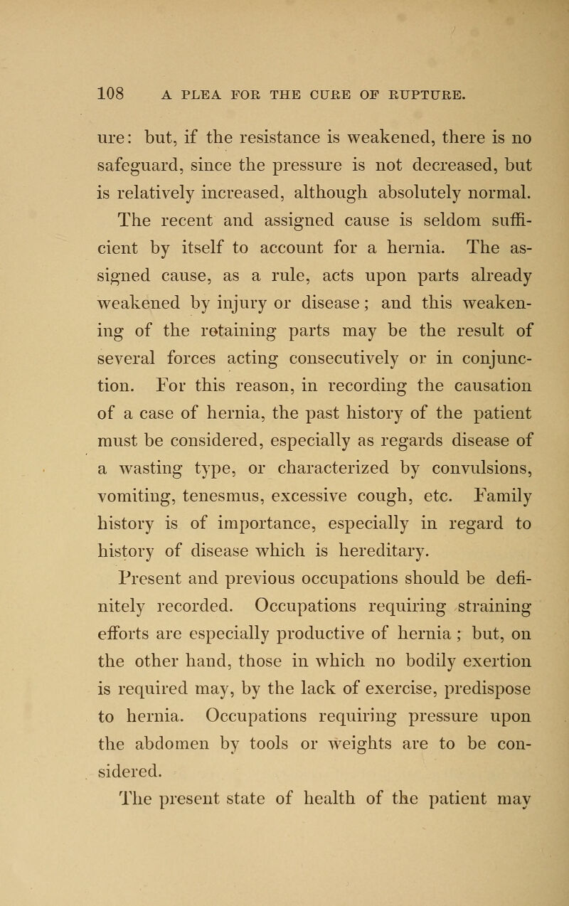 ure: but, if the resistance is weakened, there is no safeguard, since the pressure is not decreased, but is relatively increased, although absolutely normal. The recent and assigned cause is seldom suffi- cient by itself to account for a hernia. The as- signed cause, as a rule, acts upon parts already weakened by injury or disease; and this weaken- ing of the retaining parts may be the result of several forces acting consecutively or in conjunc- tion. For this reason, in recording the causation of a case of hernia, the past history of the patient must be considered, especially as regards disease of a wasting type, or characterized by convulsions, vomiting, tenesmus, excessive cough, etc. Family history is of importance, especially in regard to history of disease which is hereditary. Present and previous occupations should be defi- nitely recorded. Occupations requiring straining efforts are especially productive of hernia; but, on the other hand, those in which no bodily exertion is required may, by the lack of exercise, predispose to hernia. Occupations requiring pressure upon the abdomen by tools or weights are to be con- sidered. The present state of health of the patient may