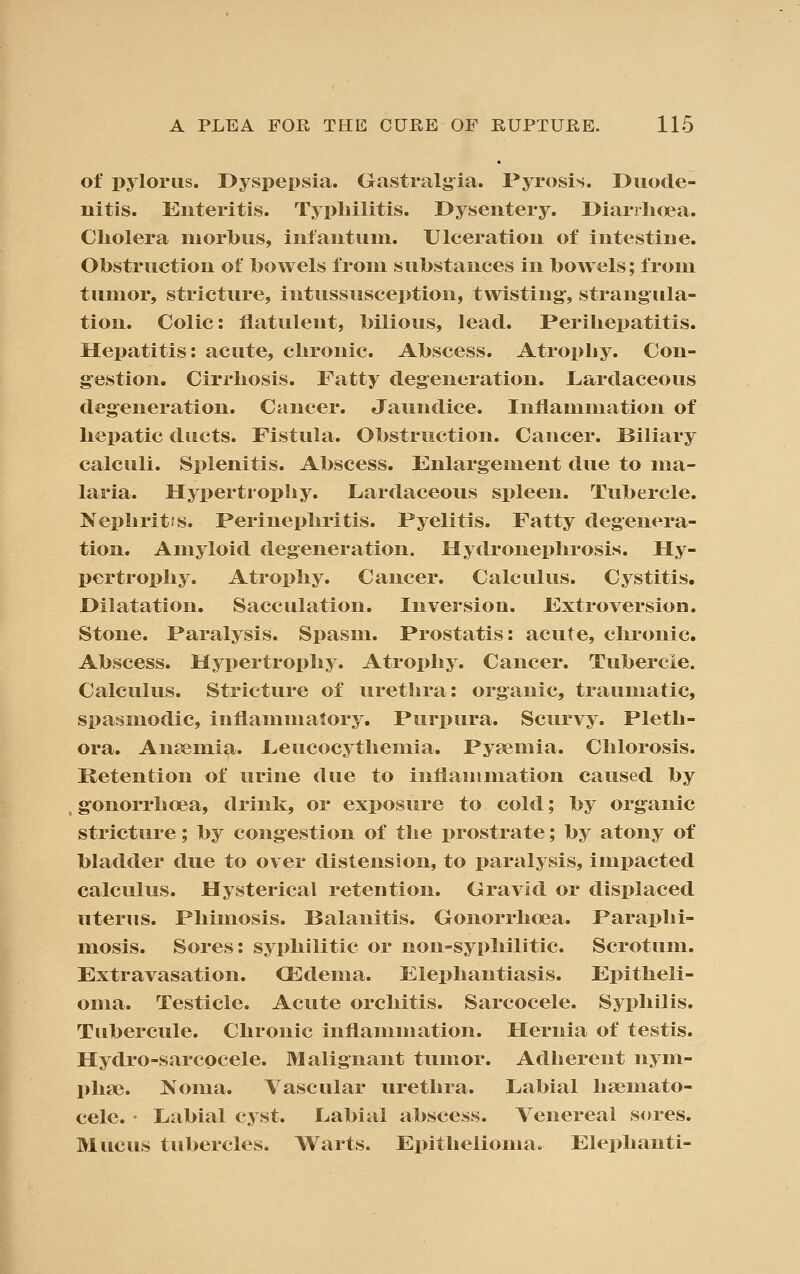 of pylorus. Dyspepsia. Gastralgia. Pyrosis. Duode- nitis. Enteritis. Typliilitis. Dysentery. Diarrhoea. Cliolera morbus, intantuni. Ulceration of intestine. Obstruction of bowels from substances in bowels; from tumor, stricture, intussusception, twisting-, strangula- tion. Colic: flatulent, bilious, lead. Perihepatitis. Hepatitis: acute, chronic. Abscess. Atropby. Con- g^estion. Cirrhosis. Fatty degeneration. Lardaceous degeneration. Cancer. Jaundice. Inflammation of hepatic ducts. Fistula. Obstruction. Cancer. Biliary calculi. Splenitis. Abscess. Fnlargenient due to ma- laria. Hypertrophy. Lardaceous spleen. Tubercle. Nephritfs. Perinephritis. Pyelitis. Fatty degenera- tion. Amyloid degeneration. Hydronephrosis. Hy- pertrophy. Atrophy. Cancer. Calculus. Cystitis. Dilatation. Sacculation. Inversioa. Fxtroversion. Stone. Paralysis. Spasm. Prostatis: acute, chronic. Abscess. Hypertrophy. Atrophy. Cancer. Tubercle. Calculus. Stricture of urethra: organic, traumatic, spasmodic, inflammatory. Purpura. Scurvy. Pleth- ora. Ansemia. I^eucocythemia. Pyaemia. Chlorosis. Retention of urine due to inflammation caused by g-onorrhoea, tlrink, or exposure to cold; by organic stricture; by congestion of the prostrate; by atony of bladder due to over distension, to paralysis, impacted calculus. Hysterical retention. Gravid or displaced uterus. Phimosis. Balanitis. Gonorrhoea. Paraphi- mosis. Sores: syphilitic or non-syphilitic. Scrotum. Extravasation. OEdema. Elephantiasis. Epitheli- oma. Testicle. Acute orchitis. Sarcocele. Syphilis. Tubercule. Chronic inflammation. Hernia of testis. Hydro-sarcpcele. Malignant tumor. Adherent nym- phfe. ^'oma. Vascular urethra. Labial hsemato- cele. • Labial cyst. Labial abscess. Venereal sores. Mucus tubercles. Warts. Epithelioma. Elephanti-