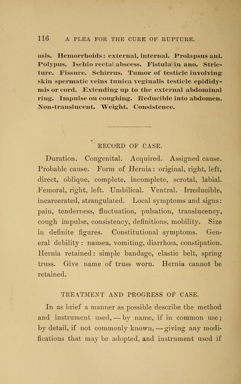 asis. Hemorrlioids: external, mteriial. Prolapsus ani. Polypus. Iscliio rectal abscess. Fistular in ano. Stric- ture. Fissure. Scliirrus. Tumor of testicle involving- skin spermatic veins tunica veginalis testicle epididy- mis or cord. Extending up to the external abdominal ring. Impulse on coughing. Keducible into abdomen. Non-translucent. Weight. Consistence. RECORD OF CASE. Duration. Congenital. Acquired. Assigned cause. Probable cause. Form of Hernia: original, right, left, direct, oblique, complete, incomplete, scrotal, labial. .Femoral, right, left. Umbilical. Ventral. Irreducible, incarcerated, strangulated. Local symptoms and signs: pain, tenderness, fluctuation, pulsation, translucency, cough impulse, consistency, definitions, mobility. Size in definite figures. Constitutional symptoms. Gen- eral debility : nausea, vomiting, diarrhoea, constipation. Hernia retained: simple bandage, elastic belt, spring truss. Give name of truss worn. Hernia cannot be retained. TREATMENT AND PROGRESS OF CASE. In as brief a manner as possible describe the method and instrument used, — by name, if in common use; by detail, if not commonly known, — giving any modi- fications that may be adopted, and instrument used if