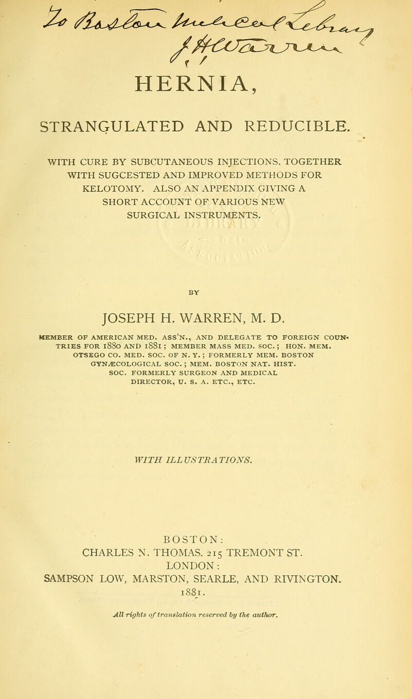 HERNIA, STRANGULATED AND REDUCIBLE. WITH CURE BY SUBCUTANEOUS INJECTIONS. TOGETHER WITH SUGCESTED AND IMPROVED METHODS FOR KELOTOMY. ALSO AN APPENDIX GIVING A SHORT ACCOUNT OF VARIOUS NEW SURGICAL INSTRUMENTS. JOSEPH H. WARREN, M. D. MEMBER OF AMERICAN MED. ASS'N., AND DELEGATE TO FOREIGN COUN- TRIES FOR 1880 AND 1S81 ; MEMBER MASS MED. SOC. ; HON. MEM. OTSEGO CO. MED. SOC. OF N. Y. ; FORMERLY MEM. BOSTON GYNAECOLOGICAL SOC. ; MEM. BOSTON NAT. HIST. SOC. FORMERLY SURGEON AND MEDICAL DIRECTOR, U. S. A. ETC., ETC. WITH ILL US TEA TI0N8. BOSTON: CHARLES N. THOMAS. 215 TREMONT ST. LONDON: SAMPSON LOW, MARSTON, SEARLE, AND RIVINGTON. 1881. All rights of translation reserved by the author.