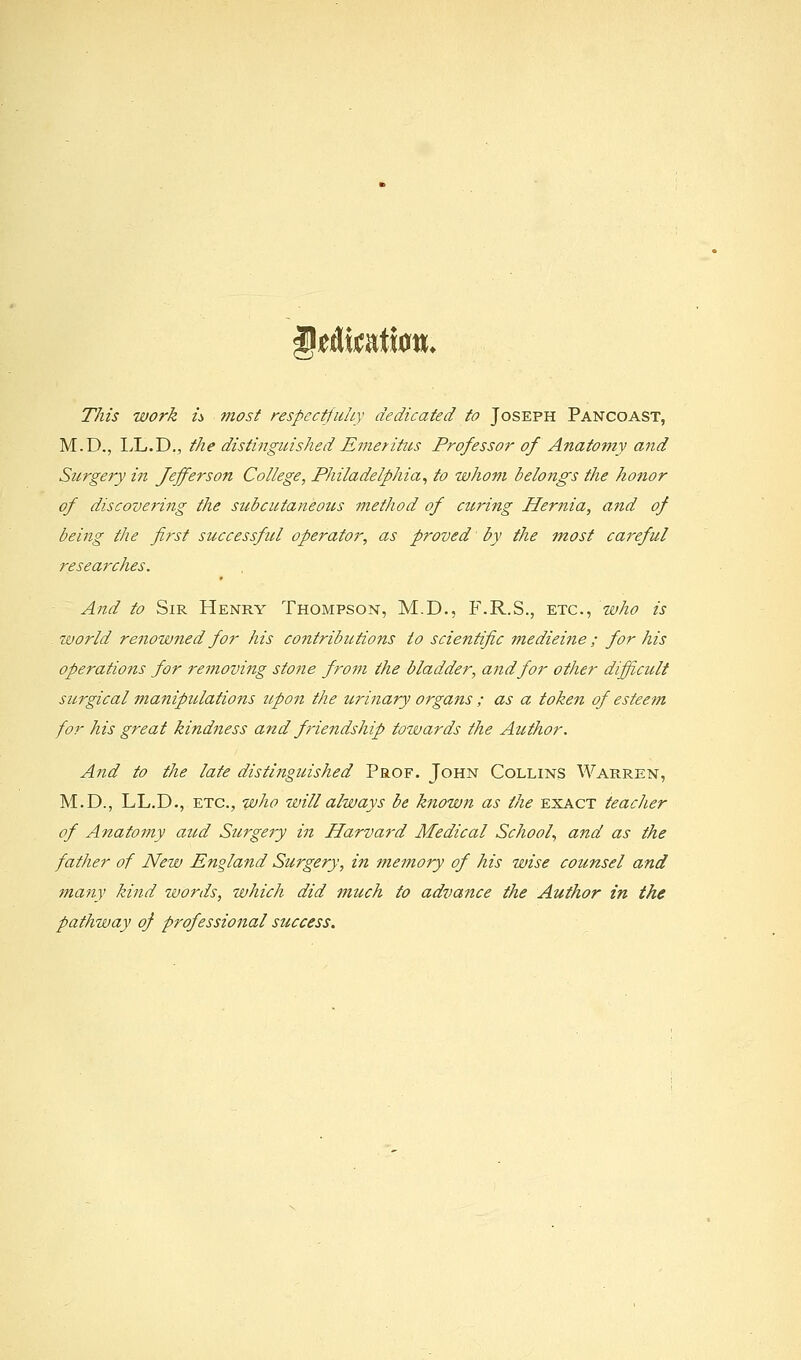 §t&mtim. This work u most respectfuhy dedicated to Joseph Pancoast, M.D., IX.D., the distinguished Emerittis Professor of Anatomy and Surgery in Jefferson College, Philadelphia, to whom belongs the honor of discovering the subcutaneous method of curing Hernia, and of being the first successful operator, as proved by the most careful researches. And to Sir Henry Thompson, M.D., F.R.S., etc., who is world renowned for his contributions to scientific medicine ; for his operations for removing stone from the bladder, arid for other difficult sitrgical manipulations zipon the urinary organs ; as a token of esteem for his great kindness and friendship towards the Author. And to the late distinguished Prof. John Collins Warren, M.D., LL.D., ETC., who will always be known as the exact teacher of Anatomy aud Surge?y in Harvard Medical School., and as the father of New England Surgery, in memory of his wise counsel and many kind words, which did much to advance the Author in the pathway of professional success.