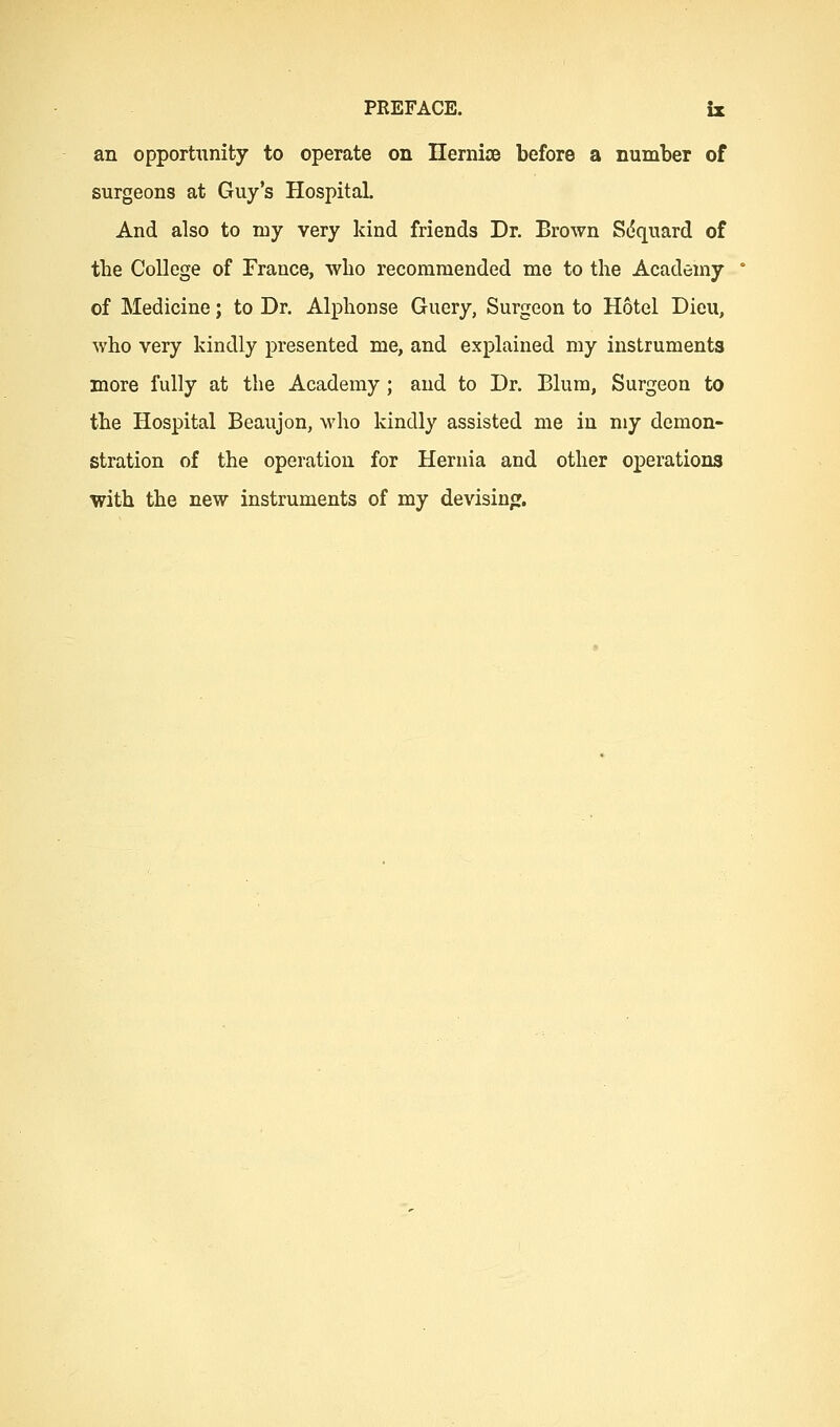 an opportunity to operate on IlemiiB before a number of surgeons at Guy's Hospital. And also to my very kind friends Dr. Brown S(5quard of the College of France, who recommended me to the Academy of Medicine; to Dr. Alphonse Guery, Surgeon to Hotel Dieu, who very kindly presented me, and explained my instruments more fully at the Academy ; and to Dr. Blum, Surgeon to the Hospital Beaujon, who kindly assisted me in my demon- stration of the operation for Hernia and other oi^erations with the new instruments of my devising.