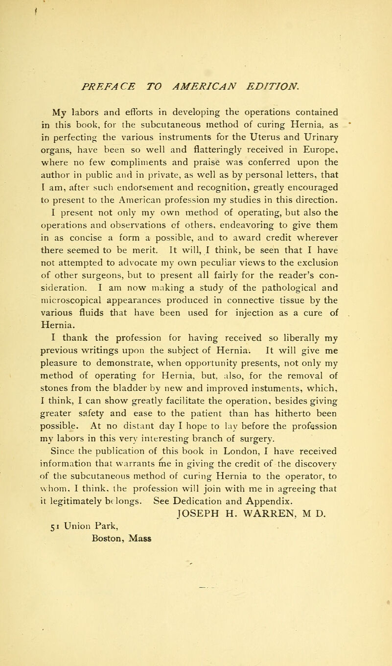 PREFACE TO AMERICAN EDITION. My labors and efforts in developing the operations contained in this book, for the subcutaneous method of curing Hernia, as in perfecting the various instruments for the Uterus and Urinary organs, have been so well and flatteringly received in Europe, where no few compliments and praise was conferred upon the author in public and in private, as well as by personal letters, that I am, after such endorsement and recognition, greatly encouraged to present to the American profession my studies in this direction. I present not only my own method of operating, but also the operations and observations of others, endeavoring to give them in as concise a form a possible, and to award credit wherever there seemed to be merit. It will, I think, be seen that I have not attempted to advocate my own peculiar views to the exclusion of other surgeons, but to present all fairly for the reader's con- sideration. I am now making a study of the pathological and microscopical appearances produced in connective tissue by the various fluids that have been used for injection as a cure of Hernia. I thank the profession for having received so liberally my previous writings upon the subject of Hernia, It will give me pleasure to demonstrate, when opportunity presents, not only my method of operating for Hernia, but, also, for the removal of stones from the bladder by new and improved instuments, which, I think, I can show greatly facilitate the operation, besides giving greater safety and ease to the patient than has hitheito been possible. At no distant day I hope to lav before the profession my labors in this very interesting branch of surgery. Since the publication of this book in London, I have received information that warrants me in giving the credit of the discovery of the subcutaneous method of curing Hernia to the operator, to whom. I think, the profession will join with me in agreeing that it legitimately belongs. See Dedication and Appendix. JOSEPH H. WARREN, M D. 51 Union Park, Boston, Mass