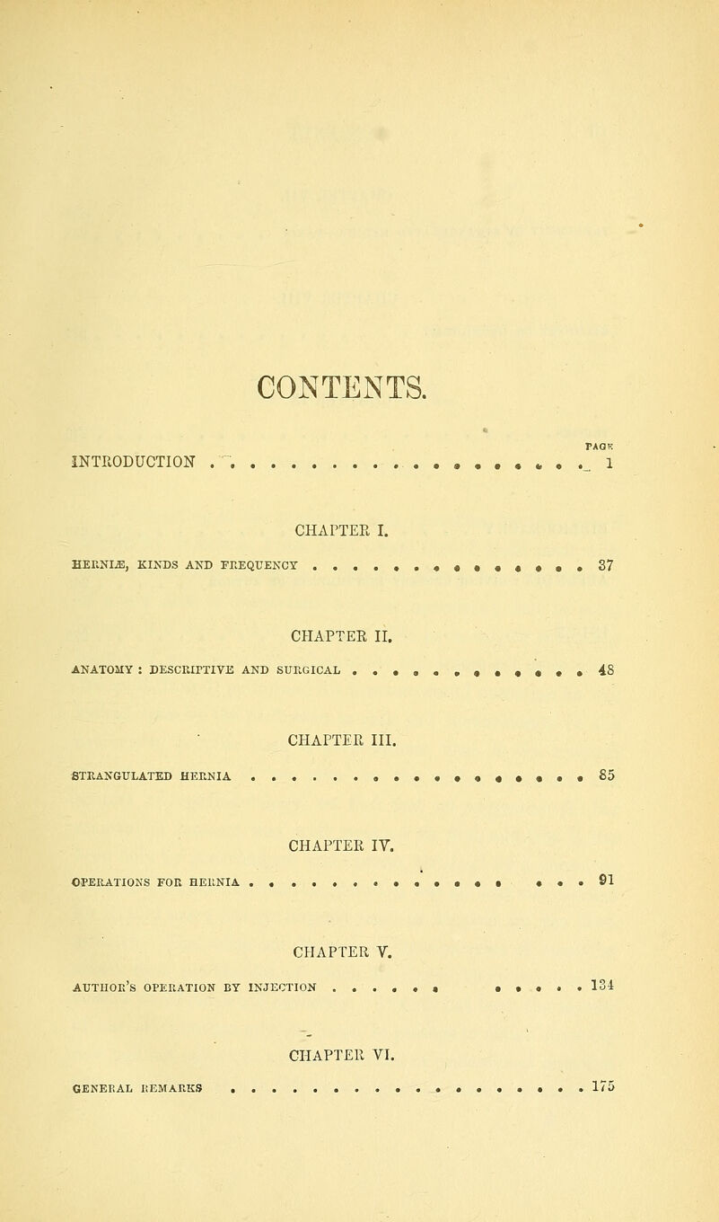 CONTENTS. PAGK iNTRODUCTION . . . , 1 CHAPTER I. HEKNIiE, KIXDS AND FKEQUENCT ••••♦♦•.37 CHAPTER II. ANATOMY : DESCParXIVE AND SURGICAL ...a. .«••••• 48 CHAPTER III. fiTEANGULATED HERNIA ««••••«•••• S5 CHAPTER IV. OPERATIONS FOR BEllNIA ......••••••■ ••.91 CHAPTER V. author's operation by INJECTION ....*« •••.. 134 CHAPTER VI. GENERAL REMARKS 175