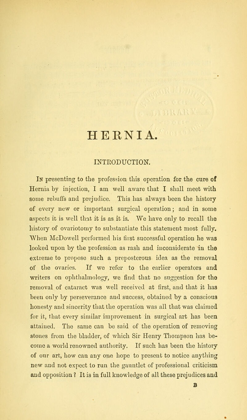 HEKNIA. INTEODUCTIOK In presenting to the profession this operation for the cure of Hernia by injection, I am well aware that I shall meet with some rebuffs and prejudice. This has always been the history of every new or important surgical operation; and in some aspects it is well that it is as it is. We have only to recall the history of ovariotomy to substantiate this statement most fully. AVhen McDowell performed his first successful operation he was looked upon by the profession as rash and inconsiderate in the extreme to propose such a preposterous idea as the removal of the ovaries. If we refer to the earlier operators and writers on ophthalmology, we find that no suggestion for the removal of cataract was well received at first, and that it has been on]y by perseverance and success, obtained by a conscious honesty and sincerity that the operation was all that was claimed for it, that every similar improvement in surgical art has been attained. The same can be said of the operation of removing stones from the bladder, of which Sir Henry Thompson has be- come a world renowned authority. If such has been the history of our art, how can any one hope to present to notice anything new and not expect to run the gauntlet of professional criticism and opposition ? It is in full knowledge of all these prejudices and B