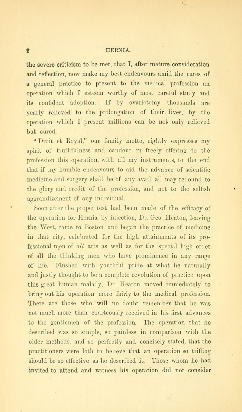 the severe criticism to be met, that I, after mature consideration and reflection, now make my best endeavours amid the cares of a general practice to present to the medical profession an operation which I esteem worthy of most careful study and its confident adoption. If by ovariotomy thousands are yearly relieved to the prolongation of their lives, by the operation which I present millions can be not only relieved but cured.  Droit et Eoyal, our family motto, rightly expresses my spirit of truthfulness and candour in freely offering to the profession this operation, with all my instruments, to the end that if my humble endeavours to aid the advance of scientific medicine and surgery shall be of any avail, ail may redound to the glory and credit of tlie profession, and not to the selfish aggrandizement of any individual Soon after the proper test had been made of the efficacy of the operation for Hernia by injection, Dr. Geo. Heaton, leaving the West, came to Boston and began the practice of medicine in that city, celebrated for the high attainments of its pro- fessional men of all arts as well as for the special high order of all the thinking men who have prominence in any range of life. Flushed with youthful pride at what he naturally and justly thought to be a complete revolution of practice upon this great human malady, Dr. Heaton moved immediately to bring out his operation more fairly to the medical profession. There are those who will no doubt remember that he was not much more than courteously received in his first advances to the gentlemen of the profession. The operation that he described was so simple, so painless in comparison with the older methods, and so perfectly and concisely stated, that the practitioners were loth to believe that an operation so trifling should be so effective as he described it. Those whom he had invited to attend and witness his operation did not consider