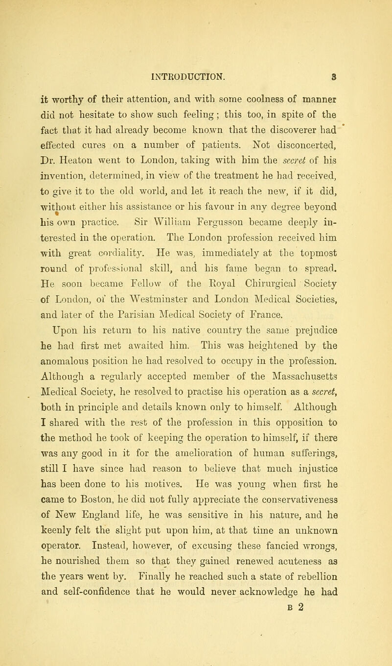 it worthy of their attention, and with some coolness of manner did not hesitate to show such feeling; this too, in spite of the fact that it had already become known that the discoverer had effected cures on a number of patients. Not disconcerted, Dr. Heaton went to London, taking with him the secret of his invention, determined, in view of the treatment he had received, to give it to the old world, and let it reach the new, if it did, without either his assistance or his favour in any degree beyond his own practice. Sir William Fergusson became deeply in- terested in the operation. The London profession received him with great cordiality. He was, immediately at the topmost round of professional skill, and his fame began to spread. He soon became Fellow of the Eoyal Chirurgical Society of London, of the Westminster and London Medical Societies, and later of the Parisian Medical Society of France. Upon his return to his native country the same prejudice he had first met awaited him. This was heightened by the anomalous position he had resolved to occupy in the profession. Although a regularly accepted member of the Massachusetts Medical Society, he resolved to practise his operation as a secret, both in principle and details known only to himself Although I shared with the rest of the profession in this opposition to the method he took of keeping the operation to himself, if there was any good in it for the amelioration of human sufferings, still I have since had reason to believe that much injustice has been done to his motives. He was young when first he came to Boston, he did not fully appreciate the conservativeness of New England life, he was sensitive in his nature, and he keenly felt the slight put upon him, at that time an unknown operator. Instead, however, of excusing these fancied wrongs, he nourished them so that they gained renewed acuteness as the years went by. Finally he reached such a state of rebellion and self-confidence that he would never acknowledge he had B 2