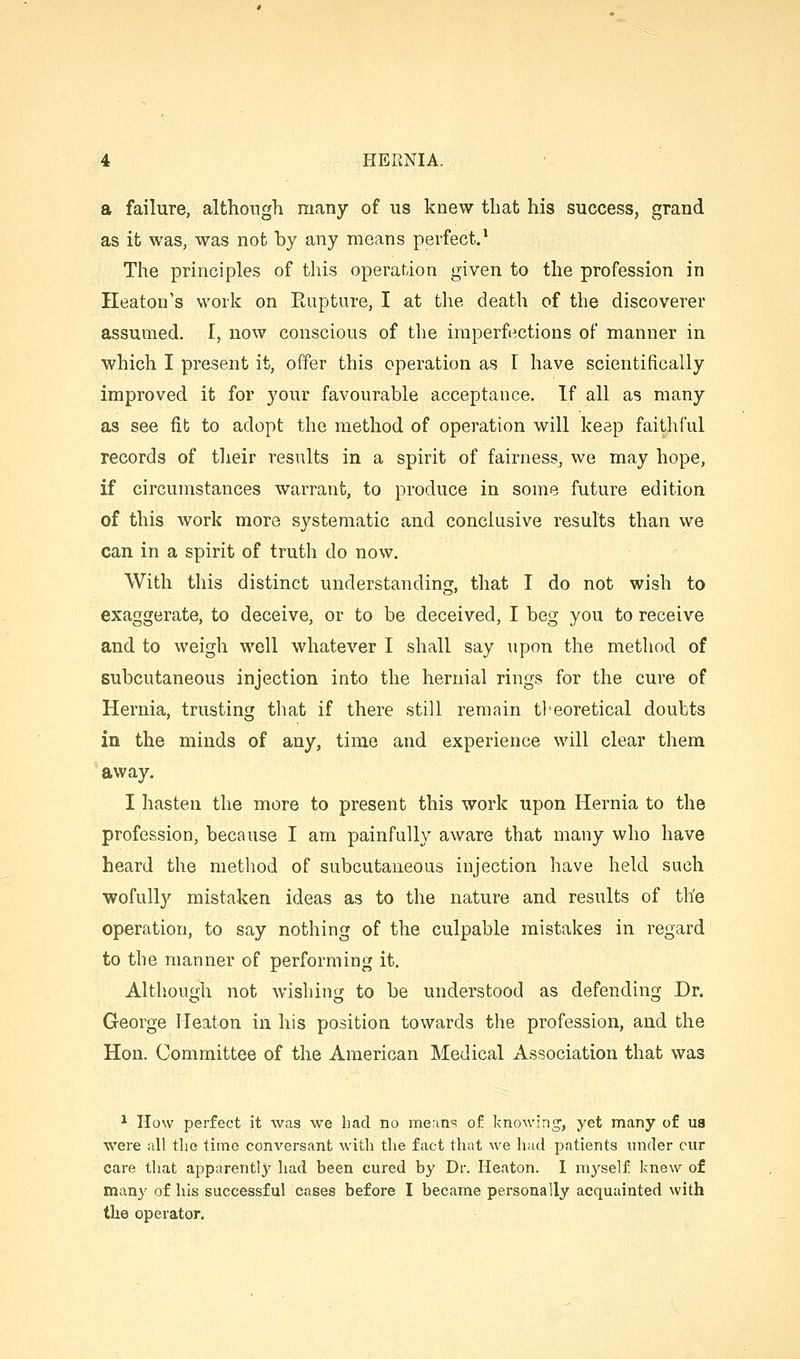 a failure, although many of us knew that his success, grand as it was, was not by any means perfect.* The principles of this operation given to the profession in Heaton's work on Eupture, I at the death of the discoverer assumed. I, now conscious of the imperfections of manner in which I present it, offer this operation as I have scientifically improved it for your favourable acceptance. If all as many as see fib to adopt the method of operation will keep faithful records of their results in a spirit of fairness, we may hope, if circumstances warrant, to produce in some future edition of this work more systematic and conclusive results than we can in a spirit of truth do now. With this distinct understanding, that I do not wish to exaggerate, to deceive, or to be deceived, I beg you to receive and to weigh well whatever I shall say upon the method of subcutaneous injection into the hernial rings for the cure of Hernia, trusting that if there still remain theoretical doubts in the minds of any, time and experience will clear them away. I hasten the more to present this work upon Hernia to the profession, because I am painfully aware that many who have heard the method of subcutaneous injection have held such wofully mistaken ideas as to the nature and results of th'e operation, to say nothing of the culpable mistakes in regard to the manner of performing it. Although not wishing to be understood as defending Dr. George lleaton in his position towards the profession, and the Hon. Committee of the American Medical Association that was ^ How perfect it was we had no merin=! of knowing', yet many of us were all the time conversant with the fact that we had patients under cur care that apparently had been cured by Dr. Heaton. I myself knew of many of his successful cases before I became personally acquainted with the operator.