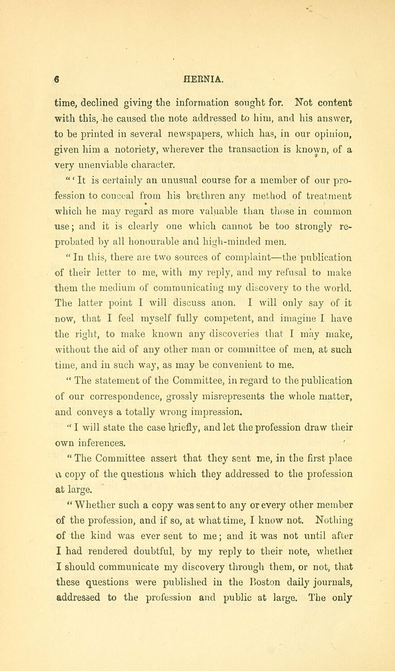 time, declined giving the information sought for. Not content with this, he caused the note addressed to him, and his answer, to be printed in several newspapers, which has, in our opinion, given him a notoriety, wherever the transaction is known, of a very unenviable character. ' It is certainly an unusual course for a member of our pro- fession to conceal from his brethren any method of treatment which he may regard as more valuable than those in common use; and it is clearly one which cannot be too strongly re- probated by all honourable and high-minded men. In this, there are two sources of complaint—the'publication of their letter to me, with my reply, and my refusal to make them the medium of communicating my discovery to the world. The latter point I will discuss anon. I will only say of it now, that I feel myself fully competent, and imagine I have the right, to make known any discoveries that I may make, without the aid of any other man or committee of men, at such time, and in such way, as may be convenient to me.  The statement of the Committee, in regard to the publication of our correspondence, grossly misrepresents the whole matter, and conveys a totally wrong impression. I will state the case briefly, and let the profession draw their own inferences.  The Committee assert that they sent me, in the first place v\ copy of the questions which they addressed to the profession at large. Whether such a copy was sent to any or every other member of the profession, and if so, at what time, I know not. Nothing of the kind was ever sent to me; and it was not until after I had rendered doubtful, by my reply to their note, whether I should communicate my discovery through them, or not, that these questions were published in the Boston daily journals, addressed to the profession and public at large. The only