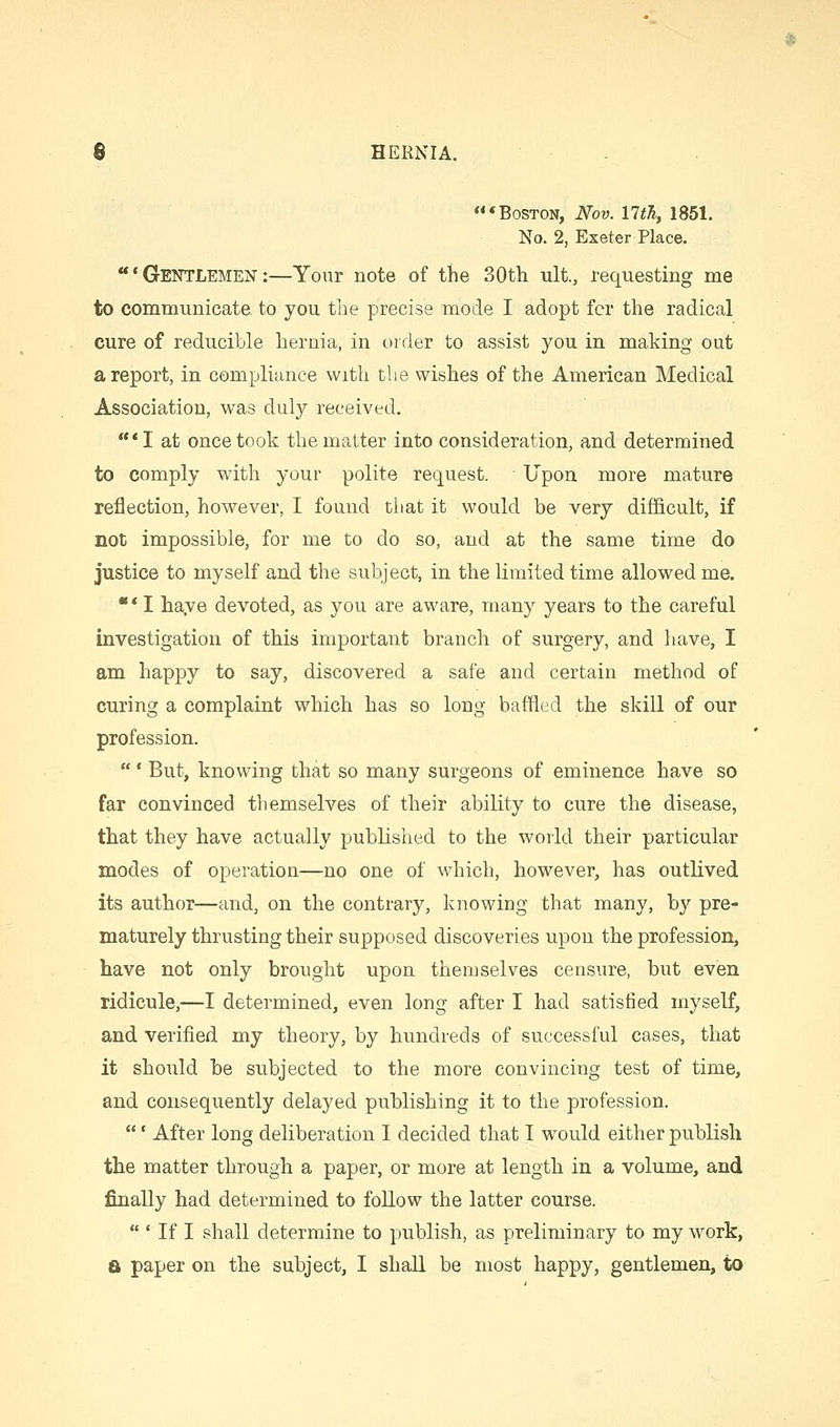 * Boston, Nov. nth, 1851. No. 2, Exeter Place. 'Gentlemen:—Your note of tiie 30tti ult., requesting me to communicate to you the precise mode I adopt fcr the radical cure of reducible hernia, in order to assist you in making out a report, in compliance with the wishes of the American Medical Association, was duly received. *I at once took the matter into consideration, and determined to comply with your polite request. Upon more mature reflection, however, I found that it would be very difficult, if not impossible, for me to do so, and at the same time do justice to myself and the subject, in the limited time allowed me. ** I haye devoted, as you are aware, many years to the careful investigation of this important branch of surgery, and have, I am happy to say, discovered a safe and certain method of curing a complaint which has so long baffled the skill of our profession. ' But, knowing that so many surgeons of eminence have so far convinced themselves of their ability to cure the disease, that they have actually published to the world their particular modes of operation—no one of which, however, has outlived its author—and, on the contrary, knowing that many, by pre- maturely thrusting their supposed discoveries upon the profession, have not only brought upon themselves censure, but even ridicule,—I determined, even long after I had satisfied myself, and verified my theory, by hundreds of successful cases, that it should be subjected to the more convincing test of time, and consequently delayed publishing it to the profession. ' After long deliberation I decided that I would either publish the matter through a paper, or more at length in a volume, and finally had determined to follow the latter course.  ' If I shall determine to publish, as preliminary to my work, a paper on the subject, I shall be most happy, gentlemen, to