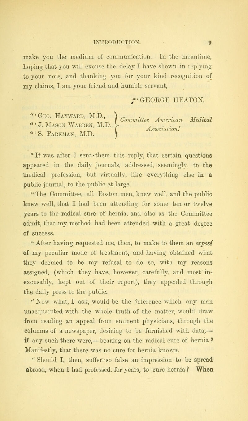 make you the medium of communication. In the meantime, hoping that you will excuse the delay I have shown in replying to your note, and thanking you for your kind recognition of my claims, I am your friend and humble servant, ;GEOEGE HEATOK 'Geo. Hayavaed, M.D., ^g ^ .,, , . -nr t ■, f Uonimittee Amsrican MecCicaC «'J. Masox Waeren, M.D., V . . ,. , .„ ' i Association. «'S. Paekman, M.D. \  It was after I sent«them this reply, that certain questions appeared in the daily journals, addressed, seemingly, to the medical profession, but virtually, like everything else in a public journal, to the public at large.  The Committee, all Booton men, knew well, and the public knew well, that I had been attending for some ten or twelve years to the radical cure of hernia, and also as the Committee admit, that my method had been attended with a great degree of success.  After having requested me, then, to make to them an expose of my peculiar mode of treatment, and having obtained what they deemed to be my refusal to do so, with my reasons assigned, (which they have, however, carefully, and most' in- excusably, kept out of their report), they appealed through the daily press to the public.  Now what, I ask, would be the inference which any man unacquainted with the whole truth of the matter, would draw from reading an appeal from eminent physicians, through the columns of a newspaper, desiring to be furnished with data,— if any such there were,—bearing on the radical cure of hernia ? Manifestly, that there was no cure for hernia known.  Should I, then, suffer-so false an impression to be spread abroad, when I had professed, for years, to cure hernia? When