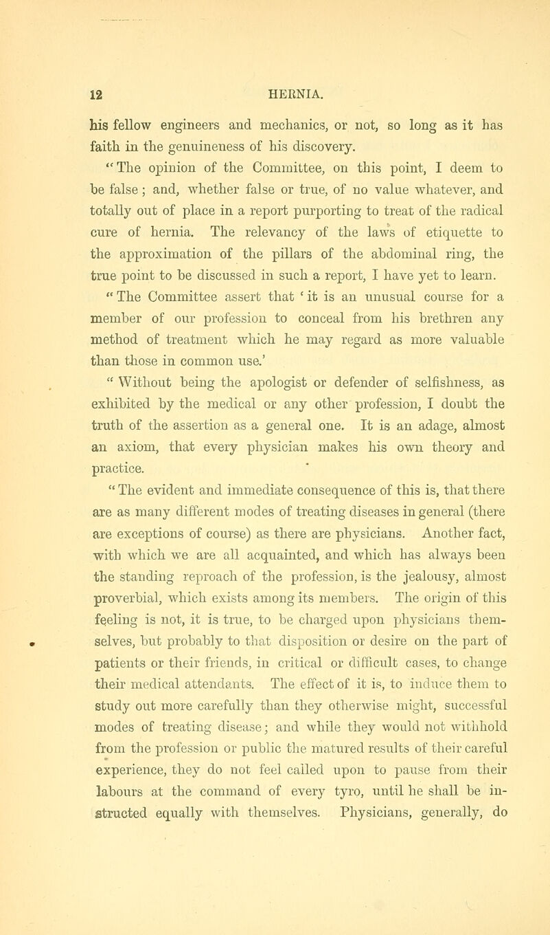 his fellow engineers and mechanics, or not, so long as it has faith in the genuineness of his discovery.  The opinion of the Committee, on this point, I deem to be false; and, whether false or true, of no value whatever, and totally out of place in a report purporting to treat of the radical cure of hernia. The relevancy of the laws of etiquette to the approximation of the pillars of the abdominal ring, the true point to be discussed in such a report, I have yet to learn.  The Committee assert that ' it is an unusual course for a member of our profession to conceal from his brethren any method of treatment which he may regard as more valuable than those in common use.'  Without being the apologist or defender of selfishness, as exhibited by the medical or any other profession, I doubt the truth of the assertion as a general one. It is an adage, almost an axiom, that every physician makes his own theory and practice.  The evident and immediate consequence of this is, that there are as many different modes of treating diseases in general (there are exceptions of course) as there are physicians. Another fact, with which we are all acquainted, and which has always been the standing reproach of the profession, is the jealousy, almost proverbial, which exists among its members. The origin of this feeling is not, it is true, to be charged upon physicians them- selves, but probably to that disposition or desire on the part of patients or their friends, in critical or difficult cases, to change their medical attendants. The effect of it is, to induce them to study out more carefully than they otherwise might, successful modes of treating disease; and while they would not witlihold from the profession or public the matured results of their careful experience, they do not feel called upon to pause from their labours at the command of every tyro, until he shall be in- structed equally with themselves. Physicians, generally, do