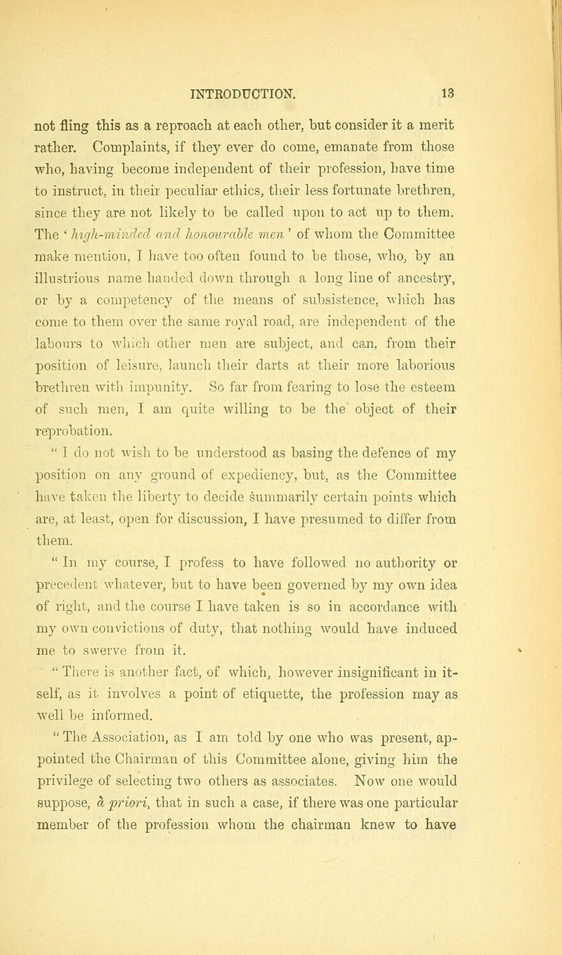 not fling this as a reproach at each other, but consider it a merit rather. Coinplaints, if they ever do come, emanate from those who, having become independent of their profession, have time to instruct, in their peculiar ethics, their less fortunate brethren, since they are not likely to be called upon to act up to them. The ' Ingh-niindecl and honoura'ble men ' of whom the Committee make mention, I have too often found to be those, who, by an illustrious name handed down through a long line of ancestry, or by a competency of the means of subsistence, which has come to them over the same royal road, are independent of the labours to wJiich other men are subject, and can, from their position of leisure, launch their darts at their more laborious brethren with impunity. So far from fearing to lose the esteem of such men, I am quite willing to be the object of their reprobation. I do not wish to be understood as basing the defence of my position on any ground of expediency, but, as the Committee have taken the liberty to decide summarily certain points which are, at least, open for discussion, I have presumed to differ from them. In my course, I profess to have followed no authority or precedent whatever, but to have been governed by my own idea of right, and the course I have taken is so in accordance with my own convictions of duty, that nothing would have induced me to swerve from it. There is another fact, of which, however insignificant in it- self, as it involves a point of etiquette, the profession may as well be informed. The Association, as I am told by one who was present, ap- pointed the Chairman of this Committee alone, giving him the privilege of selecting two others as associates. Now one would suppose, a 'priori, that in such a case, if there was one particular member of the profession whom the chairman knew to have