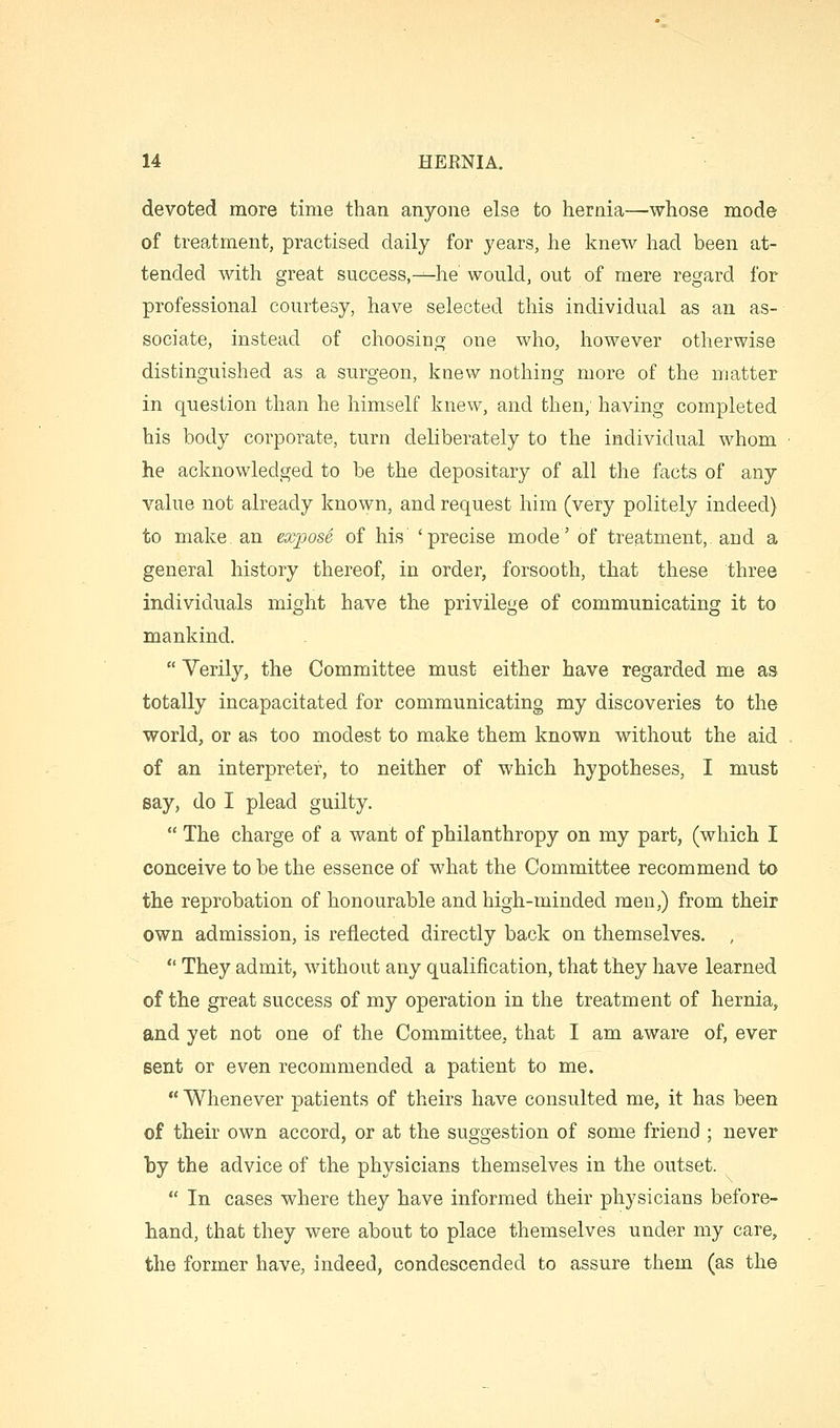 devoted more time than anyone else to hernia—whose mode of treatment, practised daily for years, he knew had been at- tended with great success,—he would, out of mere regard for professional courtesy, have selected this individual as an as- sociate, instead of choosing one who, however otherwise distinguished as a surgeon, knew nothing more of the matter in question than he himself knew, and then; having completed his body corporate, turn deliberately to the individual whom he acknowledged to be the depositary of all the facts of any value not already known, and request him (very politely indeed) to make, an expose of his 'precise mode' of treatment, and a general history thereof, in order, forsooth, that these three individuals might have the privilege of communicating it to mankind.  Verily, the Committee must either have regarded me as totally incapacitated for communicating my discoveries to the world, or as too modest to make them known without the aid of an interpreter, to neither of which hypotheses, I must say, do I plead guilty.  The charge of a want of philanthropy on my part, (which I conceive to be the essence of what the Committee recommend to the reprobation of honourable and high-minded men,) from their own admission, is reflected directly back on themselves. , *' They admit, without any qualification, that they have learned of the great success of my operation in the treatment of hernia, and yet not one of the Committee, that I am aware of, ever sent or even recommended a patient to me.  Whenever patients of theirs have consulted me, it has been of their own accord, or at the suggestion of some friend ; never ty the advice of the physicians themselves in the outset.  In cases where they have informed their physicians before- hand, that they were about to place themselves under my care, the former have, indeed, condescended to assure them (as the