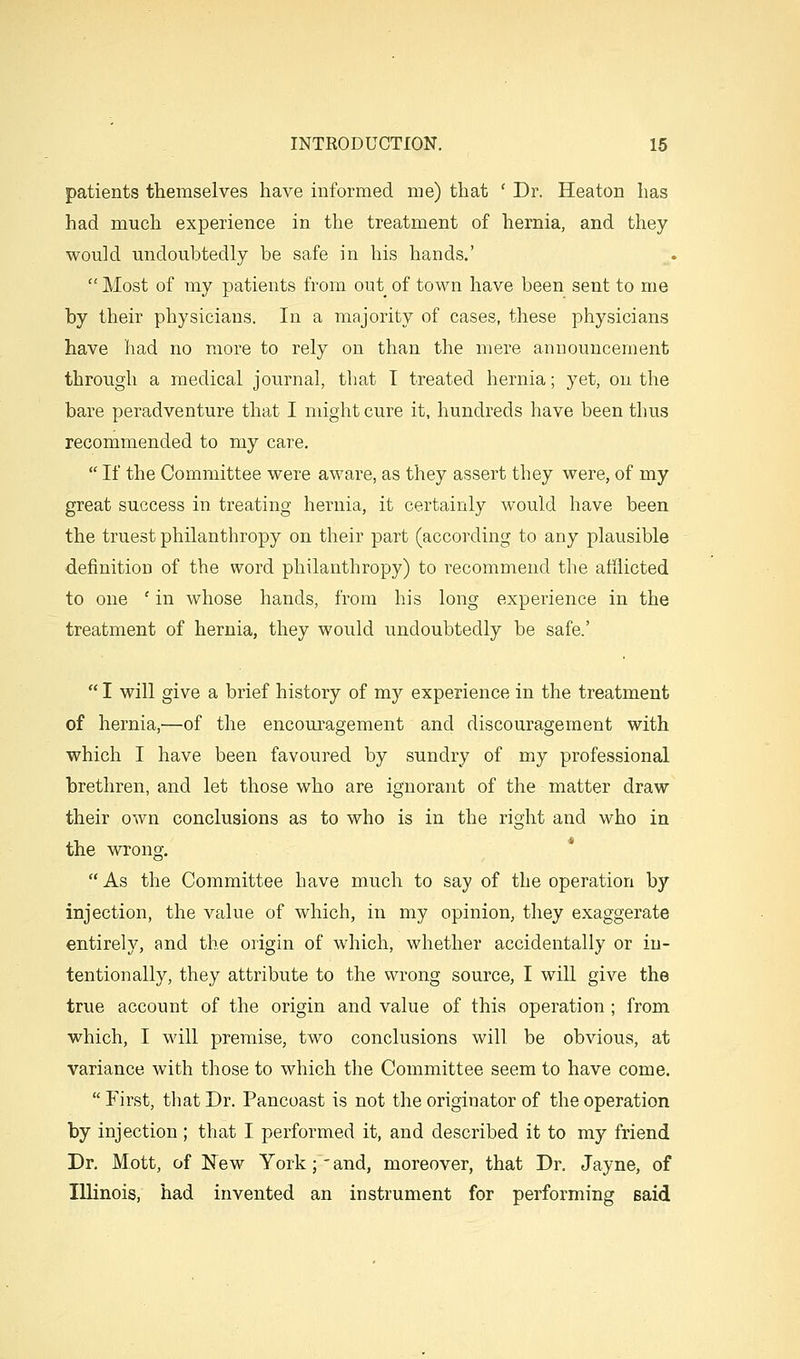 patients themselves have informed me) that ' Dr. Heaton has had much experience in the treatment of hernia, and they would undoubtedly be safe in his hands.'  Most of my patients from out of town have been sent to me by their physicians. In a majority of cases, these physicians have had no more to rely on than the mere announcement through a medical journal, that I treated hernia; yet, on the bare peradventure that I might cure it, hundreds have been thus recommended to my care.  If the Committee were aware, as they assert they were, of my great success in treating hernia, it certainly would have been the truest philanthropy on their part (according to any plausible definition of the word philanthropy) to recommend the afilicted to one ' in whose hands, from his long experience in the treatment of hernia, they would undoubtedly be safe.'  I will give a brief history of my experience in the treatment of hernia,—of the encom-agement and discouragement with which I have been favoured by sundry of my professional brethren, and let those who are ignorant of the matter draw their own conclusions as to who is in the right and who in the -^vrong.  As the Committee have much to say of the operation by injection, the value of which, in my opinion, they exaggerate entirely, and the origin of which, whether accidentally or in- tentionally, they attribute to the wrong source, I will give the true account of the origin and value of this operation ; from which, I will premise, two conclusions will be obvious, at variance with those to which the Committee seem to have come.  First, that Dr. Pancoast is not the originator of the operation by injection; that I performed it, and described it to my friend Dr. Mott, of New York; - and, moreover, that Dr. Jayne, of Illinois, had invented an instrument for performing said